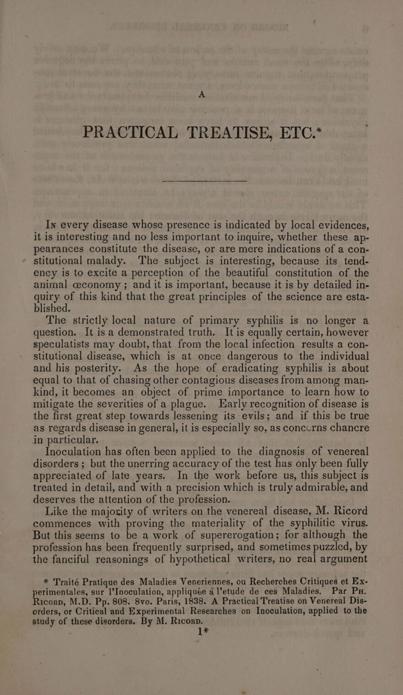PRACTICAL TREATISE, ETC.* In every disease whose presence is indicated by local evidences, it is interesting and no less important to inquire, whether these ap- pearances constitute the disease, or are mere indications of a con- stitutional malady. ‘The subject is interesting, because its tend- ency is to excite a perception of the beautiful constitution of the animal ceconomy ; and it is important, because it is by detailed in- quiry of this kind that the great principles of the science are esta- blished. _ The strictly local nature of primary syphilis is no longer a question. It isa demonstrated truth. It is equally certain, however speculatists may doubt, that from the local infection results a con- stitutional disease, which is at once dangerous to the individual and his posterity. As the hope of eradicating syphilis is about equal to that of chasing other contagious diseases from among man- kind, it becomes an object of prime importance to learn how to mitigate the severities of a plague. Karly recognition of disease is the first great step towards lessening its evils; and if this be true as regards disease in general, it is especially so, as conccrns chancre in particular. Inoculation has often been applied to the diagnosis of venereal disorders; but the unerring accuracy of the test has only been fully appreciated of late years. In the work before us, this subject is treated in detail, and with a precision which is truly admirable, and deserves the attention of the profession. Like the majoxity of writers on the venereal disease, M. Ricord commences with proving the materiality of the syphilitic virus. But this seems to be a work of supererogation; for although the profession has been frequently surprised, and sometimes puzzled, by the fanciful reasonings of hypothetical writers, no real argument * Traité Pratique des Maladies Veneriennes, ou Recherches Critiques et Ex- perimentales, sur l’Inoculation, appliquée @ l’etude de ces Maladies. Par Pu. Ricorp, M.D. Pp. 808. 8vo. Paris, 1838. A Practical Treatise on Venereal Dis- orders, or Critical and Experimental Researches on Inoculation, applied to the study of these disorders. By M. Ricorp. 1*