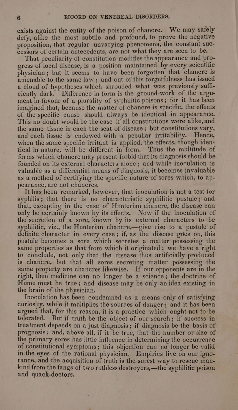 exists against the entity of the poison of chancre. We may safely defy, alike the most subtile and profound, to prove the negative proposition, that regular unvarying phenomena, the constant suc- cessors of certain antecedents, are not what they are seen to be. That peculiarity of constitution modifies the appearance and pro« gress of local disease, is a position maintained by every scientific physician; but it seems to have been forgotten that chancre is amenable to the same law; and out of this forgetfulness has issued a cloud of hypotheses which shrouded what was previously sufhi- ciently dark. Difference in form is the ground-work of the argu- ment in favour of a plurality of syphilitic poisons; for it has been imagined that, because the matter of chancre is specific, the effects of the specific cause should always be identical in appearance. This no doubt would be the case if all constitutions were alike, and the same tissue in each the seat of disease ; but constitutions vary, and each tissue is endowed with a peculiar irritability. Hence, when the same specific irritant is applied, the effects, though iden- tical in nature, will be different in form. Thus the multitude of forms which chancre may present forbid that its diagnosis should be founded on its external characters alone; and while inoculation is valuable as a differential means of diagnosis, it becomes invaluable as a method of certifying the specific nature of sores which, to ap- pearance, are not chancres. It has been remarked, however, that inoculation is not a test for syphilis; that there is no characteristic syphilitic pustule; and that, excepting in the case of Hunterian chancre, the disease can only be certainly known by its effects. Now if the inoculation of the secretion of a sore, known by its external characters to be syphilitic, viz., the Hunterian chancre,—give rise to a pustule of definite character in every case; if, as the disease gées on, this pustule becomes a sore which secretes a matter possessing the same properties as that from which it originated; we have a right to conclude, not only that the disease thus artificially produced is chancre, but that all sores secreting matter possessing the same property are chancres likewise. If our opponents are in the right, then medicine can no longer be a science; the doctrine of Hume must be true; and disease may be only an idea existing in the brain of the physician. | Inoculation has been condemned as a means only of satisfying - curiosity, while it multiplies the sources of danger; and it has been argued that, for this reason, it is a practice which ought not to be tolerated. But if truth be the object of our search; if success in treatment depends on a just diagnosis; if diagnosis be the basis of prognosis; and, above all, if it be true, that the number or size of the primary sores has little influence in determining the occurrence of constitutional symptoms; this objection can no longer be valid in the eyes of the rational physician. Empirics live on our igno- rance, and the acquisition of truth is the surest way to rescue man- kind from the fangs of two ruthless destroyers,—the syphilitic poison and quack-doctors.