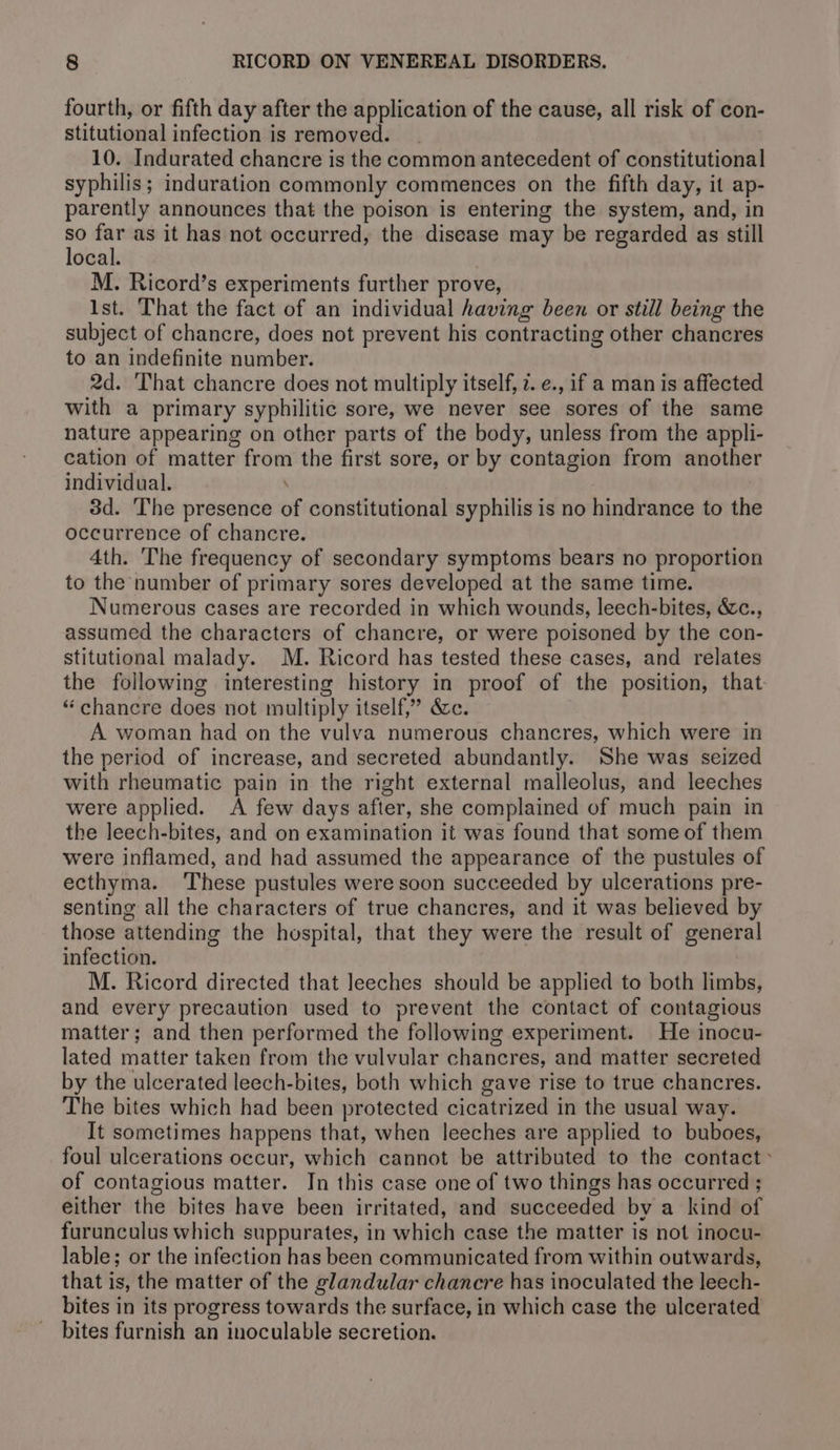 fourth, or fifth day after the application of the cause, all risk of con- stitutional infection is removed. 10. Indurated chancre is the common antecedent of constitutional syphilis; induration commonly commences on the fifth day, it ap- parently announces that the poison is entering the system, and, in so far as it has not occurred, the disease may be regarded as still local. M. Ricord’s experiments further prove, Ist. That the fact of an individual having been or still being the subject of chancre, does not prevent his contracting other chancres to an indefinite number. 2d. That chancre does not multiply itself, 7. e., if a man is affected with a primary syphilitic sore, we never see sores of the same nature appearing on other parts of the body, unless from the appli- cation of matter from the first sore, or by contagion from another individual. 3d. The presence of constitutional syphilis is no hindrance to the occurrence of chancre. 4th. The frequency of secondary symptoms bears no proportion to the number of primary sores developed at the same time. Numerous cases are recorded in which wounds, leech-bites, &amp;c., assumed the characters of chancre, or were poisoned by the con- stitutional malady. M. Ricord has tested these cases, and relates the following interesting history in proof of the position, that “ chancre does not multiply itself,” &amp;c. A woman had on the vulva numerous chancres, which were in the period of increase, and secreted abundantly. She was seized with rheumatic pain in the right external malleolus, and leeches were applied. A few days after, she complained of much pain in the leech-bites, and on examination it was found that some of them were inflamed, and had assumed the appearance of the pustules of ecthyma. These pustules were soon succeeded by ulcerations pre- senting all the characters of true chancres, and it was believed by those attending the hospital, that they were the result of general infection. M. Ricord directed that leeches should be applied to both limbs, and every precaution used to prevent the contact of contagious matter; and then performed the following experiment. He inocu- lated matter taken from the vulvular chancres, and matter secreted by the ulcerated leech-bites, both which gave rise to true chancres. The bites which had been protected cicatrized in the usual way. It sometimes happens that, when leeches are applied to buboes, foul ulcerations occur, which cannot be attributed to the contact ~ of contagious matter. In this case one of two things has occurred ; either the bites have been irritated, and succeeded by a kind of furunculus which suppurates, in which case the matter is not inocu- lable; or the infection has been communicated from within outwards, that is, the matter of the glandular chancre has inoculated the leech- bites in its progress towards the surface, in which case the ulcerated bites furnish an inoculable secretion.