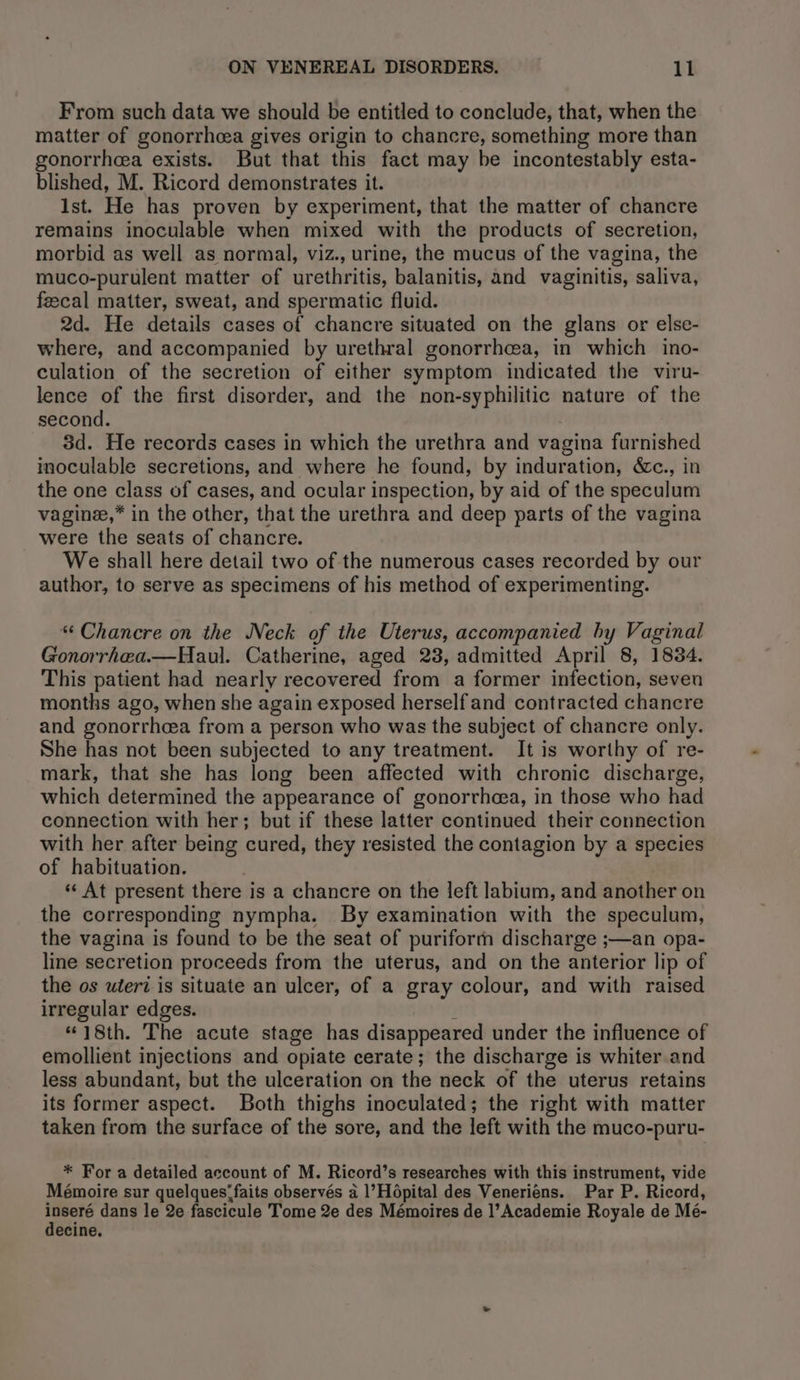 From such data we should be entitled to conclude, that, when the matter of gonorrhea gives origin to chancre, something more than gonorrhea exists. But that this fact may be incontestably esta- blished, M. Ricord demonstrates it. Ist. He has proven by experiment, that the matter of chancre remains inoculable when mixed with the products of secretion, morbid as well as normal, viz., urine, the mucus of the vagina, the muco-purulent matter of urethritis, balanitis, and vaginitis, saliva, feecal matter, sweat, and spermatic fluid. 2d. He details cases of chancre situated on the glans or else- where, and accompanied by urethral gonorrhea, in which ino- culation of the secretion of either symptom indicated the viru- lence of the first disorder, and the non-syphilitic nature of the second. 3d. He records cases in which the urethra and vagina furnished inoculable secretions, and where he found, by induration, &amp;c., in the one class of cases, and ocular inspection, by aid of the speculum vaginee,* in the other, that the urethra and deep parts of the vagina were the seats of chancre. We shall here detail two of the numerous cases recorded by our author, to serve as specimens of his method of experimenting. * Chancre on the Neck of the Uterus, accompanied hy Vaginal Gonorrhaa.—Haul. Catherine, aged 23, admitted April 8, 1834. This patient had nearly recovered from a former infection, seven months ago, when she again exposed herself and contracted chancre and gonorrheea from a person who was the subject of chancre only. She has not been subjected to any treatment. It is worthy of re- mark, that she has long been affected with chronic discharge, which determined the appearance of gonorrhcea, in those who had connection with her; but if these latter continued their connection with her after being cured, they resisted the contagion by a species of habituation. | *‘ At present there is a chancre on the left labium, and another on the corresponding nympha. By examination with the speculum, the vagina is found to be the seat of puriform discharge ;—an opa- line secretion proceeds from the uterus, and on the anterior lip of the os uteri is situate an ulcer, of a gray colour, and with raised irregular edges. “18th. The acute stage has disappeared under the influence of emollient injections and opiate cerate; the discharge is whiter and less abundant, but the ulceration on the neck of the uterus retains its former aspect. Both thighs inoculated; the right with matter taken from the surface of the sore, and the left with the muco-puru- * For a detailed account of M. Ricord’s researches with this instrument, vide Mémoire sur quelques; faits observés a l’Hopital des Venerieéns. Par P. Ricord, poh dans le 2e fascicule Tome 2e des Mémoires de l’Academie Royale de Mé- ecine.