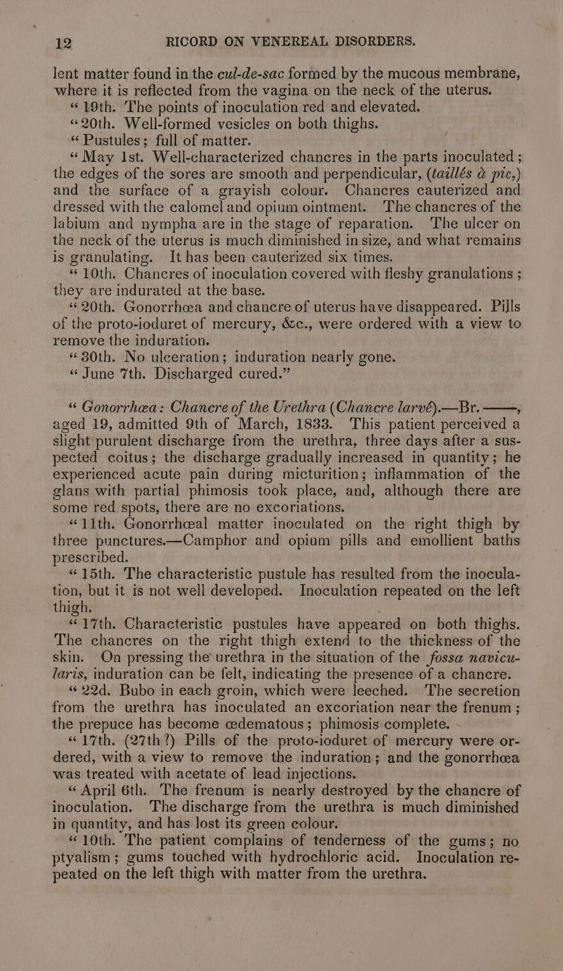 lent matter found in the cul-de-sac formed by the mucous membrane, where it is reflected from the vagina on the neck of the uterus. “19th. The points of inoculation red and elevated. «20th. Well-formed vesicles on both thighs. ‘‘Pustules; full of matter. « May Ist. Well-characterized chancres in the parts inoculated ; the edges of the sores are smooth and perpendicular, (tazllés @ pic,) and the surface of a grayish colour. Chancres cauterized and dressed with the calomel and opium ointment. The chancres of the labium and nympha are in the stage of reparation. ‘The ulcer on the neck of the uterus is much diminished in size, and what remains is granulating. It has been cauterized six times. “ 10th. Chancres of inoculation covered with fleshy granulations ; they are indurated at the base. “© 20th. Gonorrhea and chancre of uterus have disappeared. Pills of the proto-ioduret of mercury, &amp;c., were ordered with a view to remove the induration. «30th. No ulceration; induration nearly gone. « June 7th. Discharged cured.” “« Gonorrhea: Chancre of the Urethra (Chancre larvé).—Br. ; aged 19, admitted 9th of March, 1833. This patient perceived a slight purulent discharge from the urethra, three days after a sus- pected coitus; the discharge gradually increased in quantity; he experienced acute pain during micturition; inflammation of the glans with partial phimosis took place, and, although there are some red spots, there are no excoriations. “11th. Gonorrhceal matter inoculated on the right thigh by three punctures.—Camphor and opium pills and emollient baths prescribed. “15th. The characteristic pustule has resulted from the inocula- tion, but it is not well developed. Inoculation repeated on the left thigh. “17th. Characteristic pustules have appeared on both thighs. The chancres on the right thigh extend to the thickness of the skin. On pressing the’ urethra in the situation of the fossa navicu- laris, induration can be felt, indicating the presence of a chancre. «622d. Bubo in each groin, which were leeched. The secretion from the urethra has inoculated an excoriation near the frenum ; the prepuce has become cedematous ; phimosis complete. - “17th. (27th?) Pills of the proto-ioduret of mercury were or- dered, with a view to remove the induration; and the gonorrhea was treated with acetate of lead injections. “ April 6th. The frenum is nearly destroyed by the chancre of inoculation. ‘The discharge from the urethra is much diminished in quantity, and has Jost its green colour. “10th. The patient complains of tenderness of the gums; no ptyalism ; gums touched with hydrochloric acid. Inoculation re- peated on the left thigh with matter from the urethra.