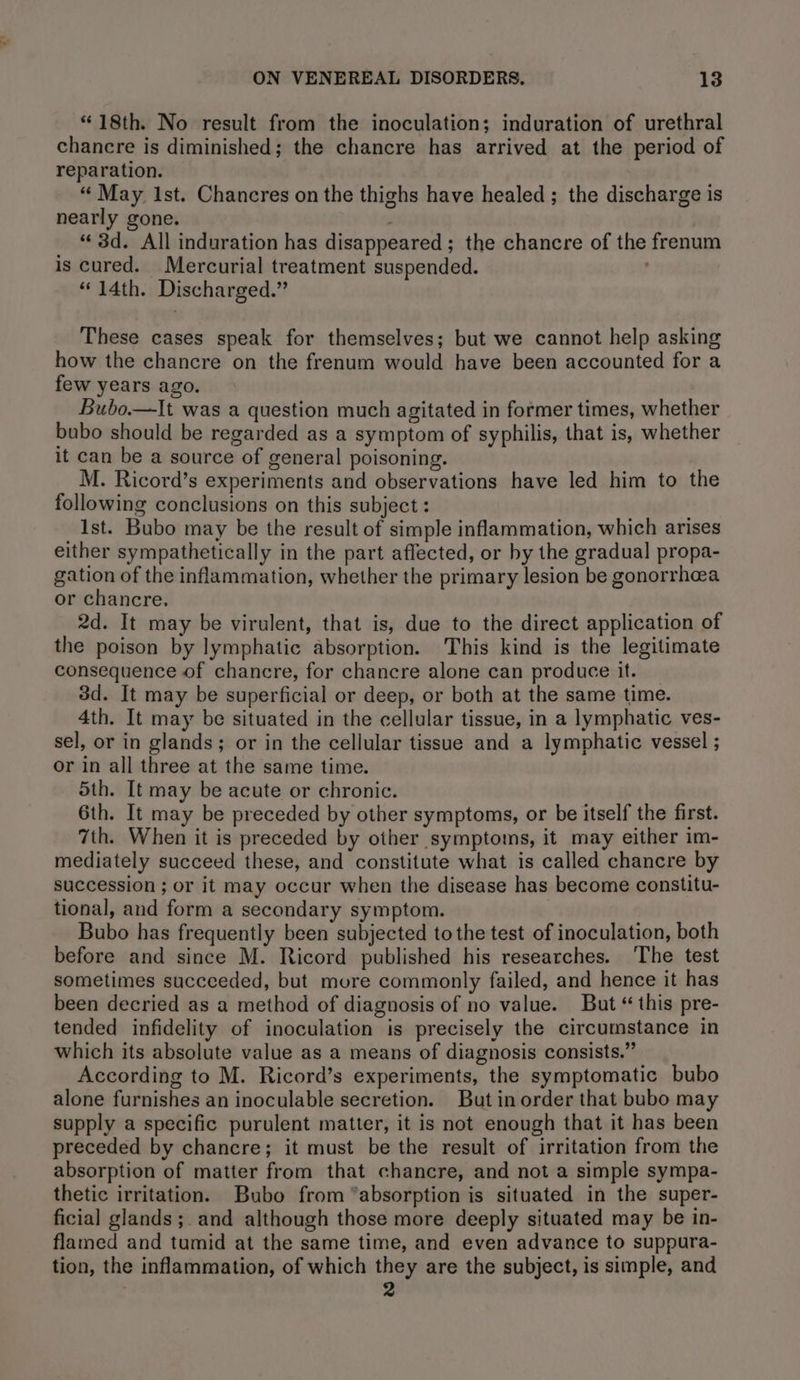 “18th. No result from the inoculation; induration of urethral chancre is diminished; the chancre has arrived at the period of reparation. ; ‘“‘ May Ist. Chancres on the thighs have healed; the discharge is nearly gone. ; “ 3d. All induration has disappeared ; the chancre of the frenum is cured. Mercurial treatment suspended. “14th. Discharged.” These cases speak for themselves; but we cannot help asking how the chancre on the frenum would have been accounted for a few years ago. Bubo.—It was a question much agitated in former times, whether bubo should be regarded as a symptom of syphilis, that is, whether it can be a source of general poisoning. M. Ricord’s experiments and observations have led him to the following conclusions on this subject : Ist. Bubo may be the result of simple inflammation, which arises either sympathetically in the part affected, or by the gradual propa- gation of the inflammation, whether the primary lesion be gonorrhea or chancre, 2d. It may be virulent, that is, due to the direct application of the poison by lymphatic absorption. This kind is the legitimate consequence of chancre, for chancre alone can produce it. 3d. It may be superficial or deep, or both at the same time. 4th. It may be situated in the cellular tissue, in a lymphatic ves- sel, or in glands; or in the cellular tissue and a lymphatic vessel ; or in all three at the same time. 5th. It may be acute or chronic. 6th. It may be preceded by other symptoms, or be itself the first. 7th. When it is preceded by other symptoms, it may either im- mediately succeed these, and constitute what is called chancre by succession ; or it may occur when the disease has become constitu- tional, and form a secondary symptom. Bubo has frequently been subjected to the test of inoculation, both before and since M. Ricord published his researches. The test sometimes succeeded, but mvure commonly failed, and hence it has been decried as a method of diagnosis of no value. But “ this pre- tended infidelity of inoculation is precisely the circumstance in which its absolute value as a means of diagnosis consists.” According to M. Ricord’s experiments, the symptomatic bubo alone furnishes an inoculable secretion. But in order that bubo may supply a specific purulent matter, it is not enough that it has been preceded by chancre; it must be the result of irritation from the absorption of matter from that chancre, and not a simple sympa- thetic irritation. Bubo from ‘absorption is situated in the super- ficial glands ;. and although those more deeply situated may be in- flamed and tumid at the same time, and even advance to suppura- tion, the inflammation, of which they are the subject, is simple, and 2