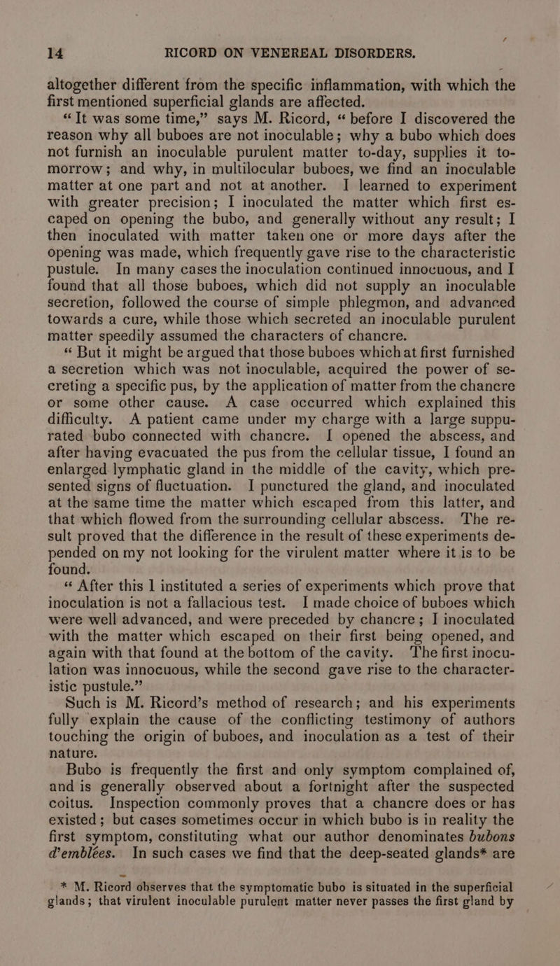 altogether different from the specific inflammation, with which the first mentioned superficial glands are affected. “Tt was some time,” says M. Ricord, “ before I discovered the reason why all buboes are not inoculable; why a bubo which does not furnish an inoculable purulent matter to-day, supplies it to- morrow; and why, in multilocular buboes, we find an inoculable matter at one part and not at another. I learned to experiment with greater precision; I inoculated the matter which first es- caped on opening the bubo, and generally without any result; I then inoculated with matter taken one or more days after the opening was made, which frequently gave rise to the characteristic pustule. In many cases the inoculation continued innocuous, and I found that all those buboes, which did not supply an inoculable secretion, followed the course of simple phlegmon, and advanced towards a cure, while those which secreted an inoculable purulent matter speedily assumed the characters of chancre. “ But it might be argued that those buboes whichat first furnished a secretion which was not inoculable, acquired the power of se- creting a specific pus, by the application of matter from the chancre or some other cause. A case occurred which explained this difficulty. A patient came under my charge with a large suppu- rated bubo connected with chancre. [ opened the abscess, and after having evacuated the pus from the cellular tissue, I found an enlarged lymphatic gland in the middle of the cavity, which pre- sented signs of fluctuation. I punctured the gland, and inoculated at the same time the matter which escaped from this latter, and that which flowed from the surrounding cellular abscess. The re- sult proved that the difference in the result of these experiments de- pended on my not looking for the virulent matter where it is to be found. « After this | instituted a series of experiments which prove that inoculation is not a fallacious test. I made choice of buboes which were well advanced, and were preceded by chancre; I inoculated with the matter which escaped on their first being opened, and again with that found at the bottom of the cavity. The first inocu- lation was innocuous, while the second gave rise to the character- istic pustule.” Such is M. Ricord’s method of research; and his experiments fully explain the cause of the conflicting testimony of authors touching the origin of buboes, and inoculation as a test of their nature. Bubo ts frequently the first and only symptom complained of, and is generally observed about a fortnight after the suspected coitus. Inspection commonly proves that a chancre does or has existed ; but cases sometimes occur in which bubo is in reality the first symptom, constituting what our author denominates bubons d’emblées. In such cases we find that the deep-seated glands* are * M. Ricord observes that the symptomatic bubo is situated in the superficial glands; that virulent inoculable purulent matter never passes the first gland by
