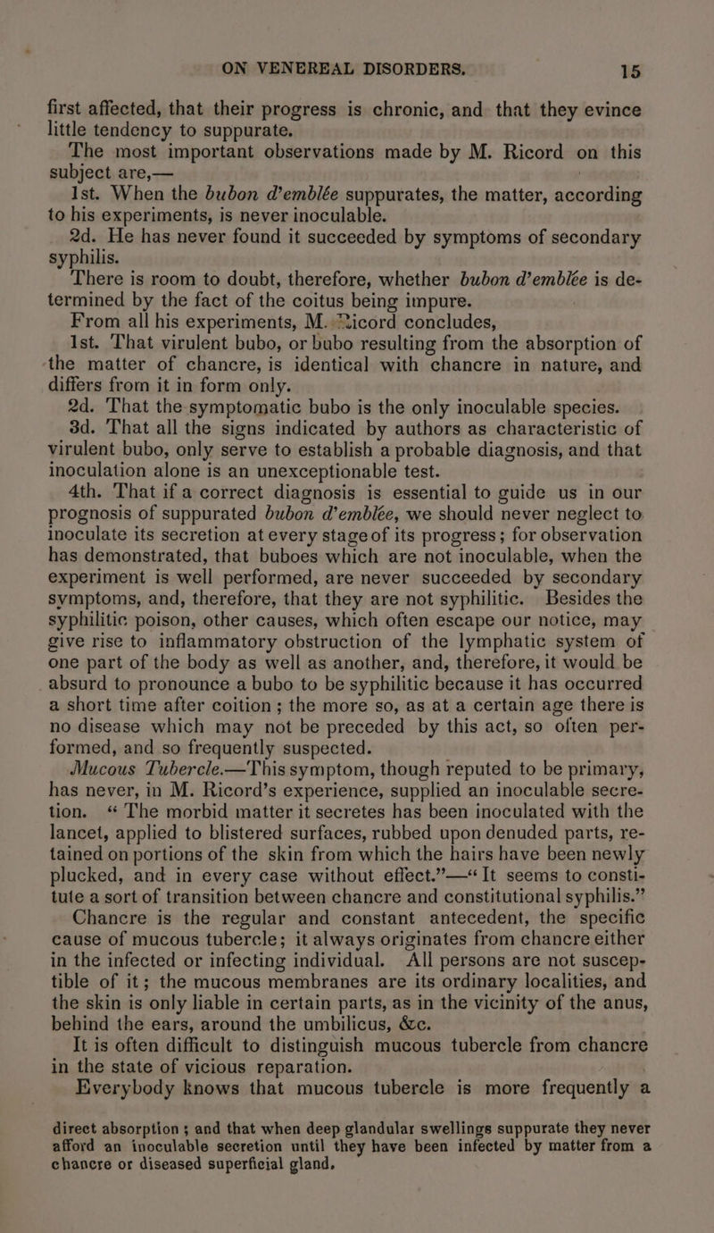first affected, that their progress is chronic, and that they evince little tendency to suppurate. The most important observations made by M. Ricord on this subject are,— ! Ist. When the bubon d@’emblée suppurates, the matter, according to his experiments, is never inoculable. 2d. He has never found it succeeded by symptoms of secondary syphilis. There is room to doubt, therefore, whether bubon d’embiée is de- termined by the fact of the coitus being impure. From all his experiments, M. icord concludes, Ist. That virulent bubo, or bubo resulting from the absorption of ‘the matter of chancre, is identical with chancre in nature, and differs from it in form only. 2d. That the symptomatic bubo is the only inoculable species. 3d. That all the signs indicated by authors as characteristic of virulent bubo, only serve to establish a probable diagnosis, and that inoculation alone is an unexceptionable test. 4th. That if a correct diagnosis is essential to guide us in our prognosis of suppurated bubon d’emblée, we should never neglect to inoculate its secretion at every stage of its progress; for observation has demonstrated, that buboes which are not inoculable, when the experiment is well performed, are never succeeded by secondary symptoms, and, therefore, that they are not syphilitic. Besides the syphilitic poison, other causes, which often escape our notice, may give rise to inflammatory obstruction of the lymphatic system of one part of the body as well as another, and, therefore, it would be absurd to pronounce a bubo to be syphilitic because it has occurred a short time after coition; the more so, as at a certain age there is no disease which may not be preceded by this act, so often per- formed, and so frequently suspected. Mucous Tubercle.—This symptom, though reputed to be primary, has never, in M. Ricord’s experience, supplied an inoculable secre- tion. ‘ The morbid matter it secretes has been inoculated with the lancet, applied to blistered surfaces, rubbed upon denuded parts, re- tained on portions of the skin from which the hairs have been newly plucked, and in every case without effect.”—&lt;“ It seems to consti- tute a sort of transition between chancre and constitutional syphilis.” Chancre is the regular and constant antecedent, the specific cause of mucous tubercle; it always originates from chancre either in the infected or infecting individual. All persons are not suscep- tible of it; the mucous membranes are its ordinary localities, and the skin is only liable in certain parts, as in the vicinity of the anus, behind the ears, around the umbilicus, &amp;c. It is often difficult to distinguish mucous tubercle from chancre in the state of vicious reparation. | Everybody knows that mucous tubercle is more frequently a direct absorption 3 and that when deep glandular swellings suppurate they never afford an inoculable secretion until they have been infected by matter from a chancre or diseased superficial gland.