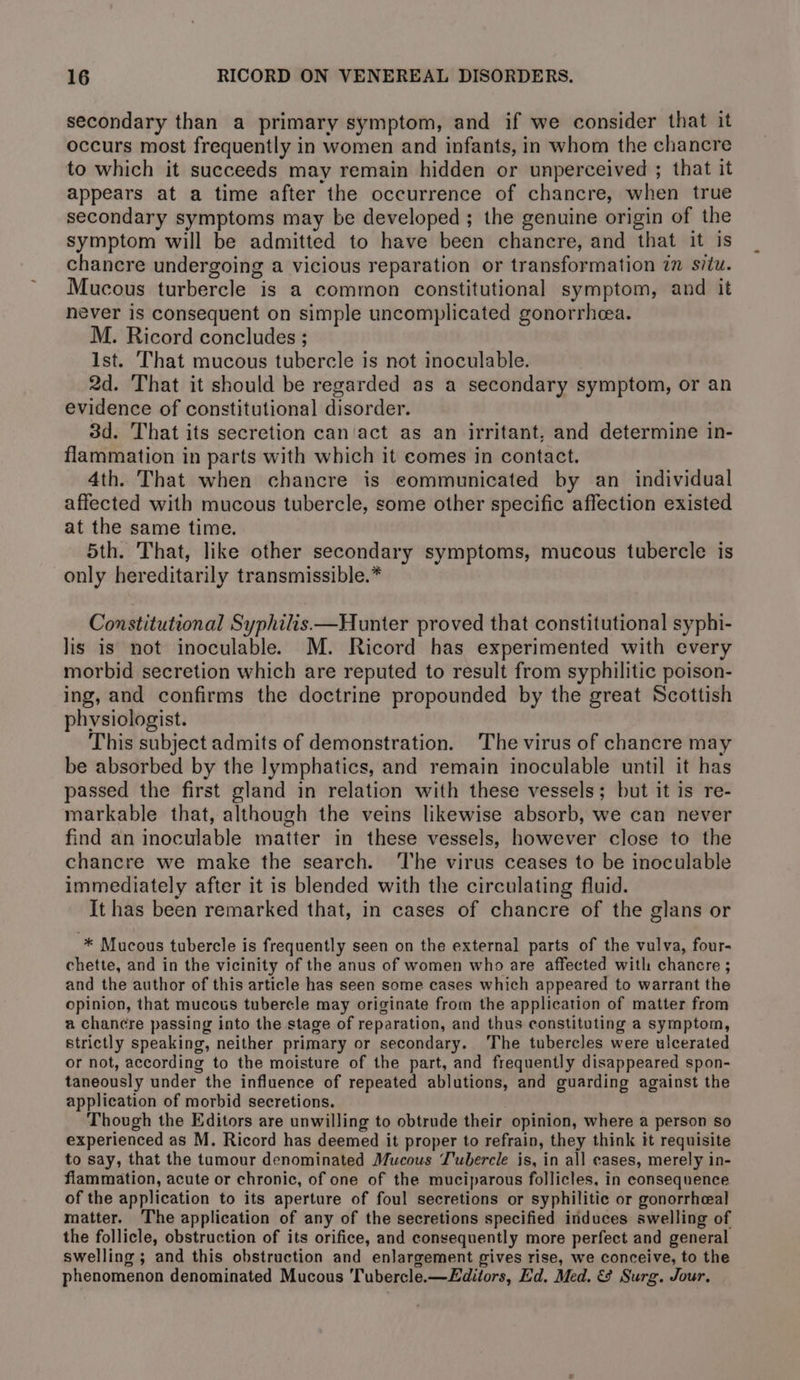 secondary than a primary symptom, and if we consider that it occurs most frequently in women and infants, in whom the chancre to which it succeeds may remain hidden or unperceived ; that it appears at a time after the occurrence of chancre, when true secondary symptoms may be developed ; the genuine origin of the symptom will be admitted to have been chancre, and that it is chancre undergoing a vicious reparation or transformation in situ. Mucous turbercle is a common constitutional symptom, and it never is consequent on simple uncomplicated gonorrhea. M. Ricord concludes ; Ist. That mucous tubercle is not inoculable. 2d. That it should be regarded as a secondary symptom, or an evidence of constitutional disorder. 3d. That its secretion can'act as an irritant. and determine in- flammation in parts with which it comes in contact. 4th. That when chancre is communicated by an_ individual affected with mucous tubercle, some other specific affection existed at the same time. 5th. That, like other secondary symptoms, mucous tubercle is only hereditarily transmissible.* Constitutional Syphilis—Hunter proved that constitutional syphi- lis is not inoculable. M. Ricord has experimented with every morbid secretion which are reputed to result from syphilitic poison- ing, and confirms the doctrine propounded by the great Scottish physiologist. This subject admits of demonstration. The virus of chancre may be absorbed by the lymphatics, and remain inoculable until it has passed the first gland in relation with these vessels; but it is re- markable that, although the veins likewise absorb, we can never find an inoculable matter in these vessels, however close to the chancre we make the search. ‘The virus ceases to be inoculable immediately after it is blended with the circulating fluid. It has been remarked that, in cases of chancre of the glans or * Mucous tubercle is frequently seen on the external parts of the vulva, four- chette, and in the vicinity of the anus of women who are affected with chancre ; and the author of this article has seen some cases which appeared to warrant the opinion, that mucous tubercle may originate from the application of matter from a chancre passing into the stage of reparation, and thus constituting a symptom, strictly speaking, neither primary or secondary. The tubercles were ulcerated or not, according to the moisture of the part, and frequently disappeared spon- taneously under the influence of repeated ablutions, and guarding against the application of morbid secretions. . Though the Editors are unwilling to obtrude their opinion, where a person so experienced as M. Ricord has deemed it proper to refrain, they think it requisite to say, that the tumour denominated Mucous J'ubercle is, in all eases, merely in- flammation, acute or chronic, of one of the muciparous follicles, in consequence of the application to its aperture of foul secretions or syphilitic or gonorrheal matter. The application of any of the secretions specified induces swelling of the follicle, obstruction of its orifice, and consequently more perfect and general swelling ; and this obstruction and enlargement gives rise, we conceive, to the phenomenon denominated Mucous Tubercle.—Editors, Ed. Med. &amp; Surg. Jour,