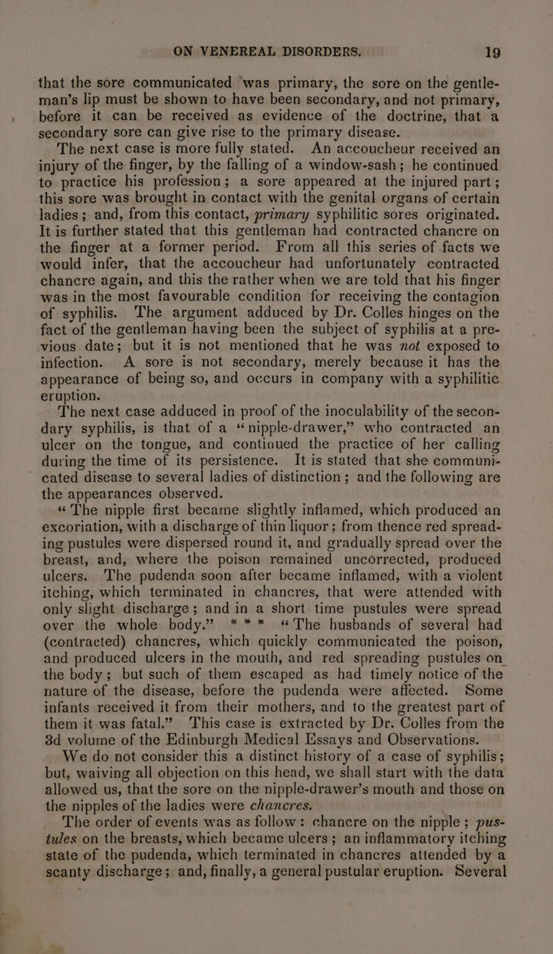 that the sore communicated was primary, the sore on the gentle- man’s lip must be shown to have been secondary, and not primary, before it can be received as evidence of the doctrine, that a secondary sore can give rise to the primary disease. The next case is more fully stated. An accoucheur received an injury of the finger, by the falling of a window-sash; he continued to practice his profession; a sore appeared at the injured part ; this sore was brought in contact with the genital organs of certain ladies ; and, from this contact, primary syphilitic sores originated. It is further stated that this gentleman had contracted chancre on the finger at a former period. From all this series of facts we would infer, that the accoucheur had unfortunately contracted chancre again, and this the rather when we are told that his finger was in the most favourable condition for receiving the contagion of syphilis. The argument adduced by Dr. Colles hinges on the fact of the gentleman having been the subject of syphilis at a pre- vious date; but it is not mentioned that he was not exposed to infection. A sore is not secondary, merely because it has the appearance of being so, and occurs in company with a syphilitic eruption. The next case adduced in proof of the inoculability of the secon- dary syphilis, is that of a “nipple-drawer,” who contracted an ulcer on the tongue, and continued the practice of her calling during the time of its persistence. It is stated that she communi- cated disease to several ladies of distinction; and the following are the appearances observed. « The nipple first became slightly inflamed, which produced an excoriation, with a discharge of thin liquor; from thence red spread- ing pustules were dispersed round it, and gradually spread over the breast, and, where the poison remained uncorrected, produced ulcers. The pudenda soon after became inflamed, with a violent itching, which terminated in chancres, that were attended with only slight discharge; and in a short time pustules were spread over the whole body.” *** «The husbands of several had (contracted) chancres, which quickly communicated the poison, and produced ulcers in the mouth, and red spreading pustules on the body; but such of them escaped as had timely notice of the nature of the disease, before the pudenda were affected. Some infants received it from their mothers, and to the greatest part of them it was fatal.” This case is extracted by Dr. Colles from the 3d volume of the Edinburgh Medical EXssays and Observations. We do not consider this a distinct history of a case of syphilis; but, waiving all objection on this head, we shall start with the data allowed us, that the sore on the nipple-drawer’s mouth and those on the nipples of the ladies were chancres. The order of events was as follow: chancre on the nipple ; pus- tules on the breasts, which became ulcers; an inflammatory itching state of the pudenda, which terminated in chancres attended by a scanty discharge; and, finally, a general pustular eruption. Several