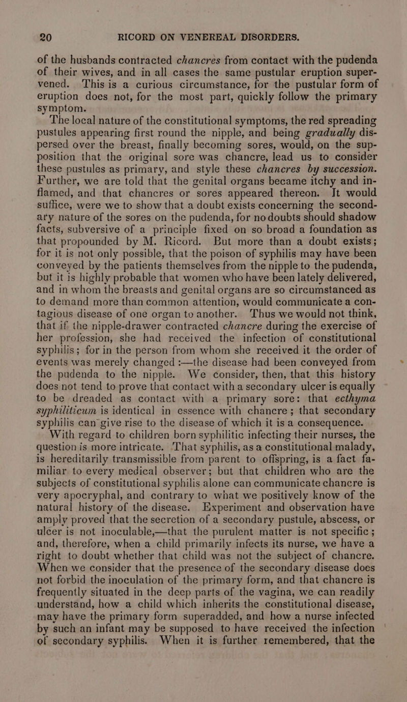 of the husbands contracted chancres from contact with the pudenda of their wives, and in all cases the same pustular eruption super- vened. This is a curious circumstance, for the pustular form of eruption does not, for the most part, quickly follow the primary symptom. The local nature of the constitutional symptoms, the red spreading pustules appearing first round the nipple, and being gradually dis- persed over the breast, finally becoming sores, would, on the sup- position that the original sore was chancre, lead us to consider these pustules as primary, and style these chancres by succession. Further, we are told that the genital organs became itchy and in- flamed, and that chancres or sores appeared thereon. Jt would suffice, were we to show that a doubt exists concerning the second- ary nature of the sores on the pudenda, for nodoubts should shadow facts, subversive of a principle fixed on so broad a foundation as that propounded by M. Ricord. But more than a doubt exists; for it is not only possible, that the poison of syphilis may have been conveyed by the patients themselves from the nipple to the pudenda, but it is highly probable that women who have been lately delivered, and in whom the breasts and genital organs are so circumstanced as to demand more than common attention, would communicate a con- tagious disease of one organ to another. Thus we would not think, that if the nipple-drawer contracted chancre during the exercise of her profession, she had received the infection of constitutional syphilis; for in the person from whom she received it the order of events was merely changed :—the disease had been conveyed from the pudenda to the nipple. We consider, then, that this history does not tend to prove that contact with a secondary ulcer is equally to be dreaded as contact with a primary sore: that ecthyma syphiliticum is identical in essence with chancre; that secondary syphilis can give rise to the disease of which it is a consequence. With regard to children born syphilitic infecting their nurses, the question is more intricate. ‘That syphilis, as a constitutional malady, is hereditarily transmissible from parent to offspring, is a fact fa- miliar to every medical observer; but that children who are the subjects of constitutional syphilis alone can communicate chancre is very apocryphal, and contrary to what we positively know of the natural history of the disease. Experiment and observation have amply proved that the secretion of a secondary pustule, abscess, or ulcer is not inoculable,—that the purulent matter is not specific ; and, therefore, when a child primarily infects its nurse, we have a right to doubt whether that child was not the subject of chancre. When we consider that the presence of the secondary disease does not forbid the inoculation of the primary form, and that chancre is frequently situated in the deep parts of the vagina, we can readily understand, how a child which inherits the constitutional disease, may have the primary form superadded, and how a nurse infected by such an infant may be supposed to have received the infection of secondary syphilis. When it is further remembered, that the