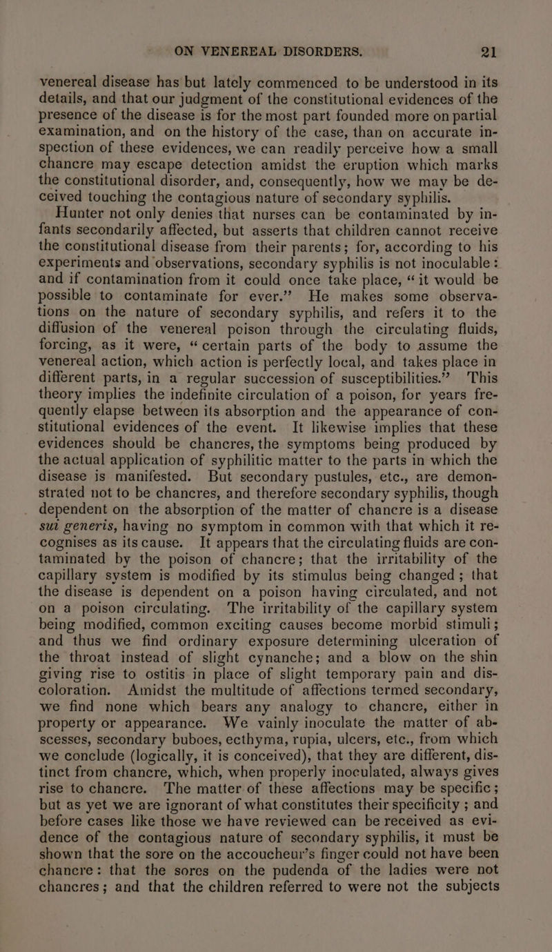 venereal disease has but lately commenced to be understood in its details, and that our judgment of the constitutional evidences of the presence of the disease is for the most part founded more on partial examination, and on the history of the case, than on accurate in- spection of these evidences, we can readily perceive how a small chancre may escape detection amidst the eruption which marks the constitutional disorder, and, consequently, how we may be de- ceived touching the contagious nature of secondary syphilis. Hunter not only denies that nurses can be contaminated by in- fants secondarily affected, but asserts that children cannot receive the constitutional disease from their parents; for, according to his experiments and observations, secondary syphilis is not inoculable: and if contamination from it could once take place, “it would be possible to contaminate for ever.’ He makes some observa- tions on the nature of secondary syphilis, and refers it to the diffusion of the venereal poison through the circulating fluids, forcing, as it were, “ certain parts of the body to assume the venereal action, which action is perfectly local, and takes place in different parts, in a regular succession of susceptibilities.” This theory implies the indefinite circulation of a poison, for years fre- quently elapse between its absorption and the appearance of con- stitutional evidences of the event. It likewise implies that these evidences should be chancres, the symptoms being produced by the actual application of syphilitic matter to the parts in which the disease is manifested. But secondary pustules, etc., are demon- strated not to be chancres, and therefore secondary syphilis, though dependent on the absorption of the matter of chancre is a disease sui generis, having no symptom in common with that which it re- cognises as itscause. It appears that the circulating fluids are con- taminated by the poison of chancre; that the irritability of the capillary system is modified by its stimulus being changed ; that the disease is dependent on a poison having circulated, and not on a poison circulating. The irritability of the capillary system being modified, common exciting causes become morbid stimuli; and thus we find ordinary exposure determining ulceration of the throat instead of slight cynanche; and a blow on the shin giving rise to ostitis in place of slight temporary pain and dis- coloration. Amidst the multitude of affections termed secondary, we find none which bears any analogy to chancre, either in property or appearance. We vainly inoculate the matter of ab- scesses, secondary buboes, ecthyma, rupia, ulcers, etc., from which we conclude (logically, it is conceived), that they are different, dis- tinct from chancre, which, when properly inoculated, always gives rise to chancre. The matter of these affections may be specific ; but as yet we are ignorant of what constitutes their specificity ; and before cases like those we have reviewed can be received as evi- dence of the contagious nature of secondary syphilis, it must be shown that the sore on the accoucheuw’s finger could not have been chancre: that the sores on the pudenda of the ladies were not chancres; and that the children referred to were not the subjects