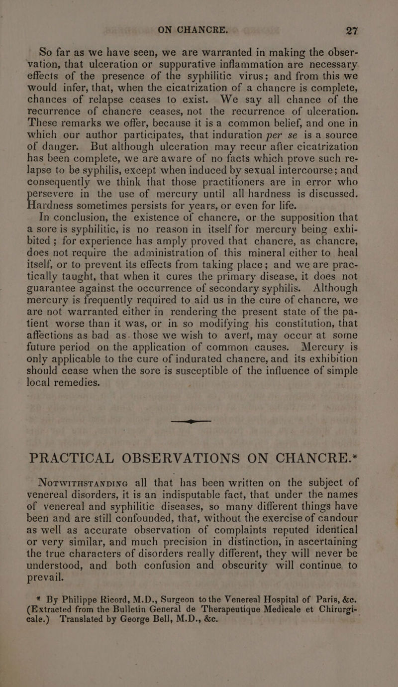 So far as we have seen, we are warranted in making the obser- vation, that ulceration or suppurative inflammation are necessary effects of the presence of the syphilitic virus; and from this we would infer, that, when the cicatrization of a chancre is complete, chances of relapse ceases to exist. We say all chance of the recurrence of chancre ceases, not the recurrence of ulceration. These remarks we offer, because it is a common belief, and one in which our author participates, that induration per se is a source of danger. But although ulceration may recur after cicatrization has been complete, we are aware of no facts which prove such re- lapse to be syphilis, except when induced by sexual intercourse; and consequently we think that those practitioners are in error who persevere in the use of mercury until all hardness is discussed. Hardness sometimes persists for years, or even for life. In conclusion, the existence of chancre, or the supposition that a sore is syphilitic, is no reason in itself for mercury being exhi- bited ; for experience has amply proved that chancre, as chancre, does not require the administration of this mineral either to heal itself, or to prevent its effects from taking place; and we are prac- tically taught, that when it cures the primary disease, it does not guarantee against the occurrence of secondary syphilis. Although mercury is frequently required to aid us in the cure of chancre, we are not warranted either in rendering the present state of the pa- tient worse than it was, or in so modifying his constitution, that affections as bad as. those we wish to avert, may occur at some future period on the application of common causes. Mercury is only applicable to the cure of indurated chancre, and its exhibition should cease when the sore is susceptible of the influence of simple local remedies. PRACTICAL OBSERVATIONS ON CHANCRE.* Nortwirustanpine all that has been written on the subject of venereal disorders, it is an indisputable fact, that under the names of venereal and syphilitic diseases, so many different things have been and are still confounded, that, without the exercise of candour as well as accurate observation of complaints reputed identical or very similar, and much precision in distinction, in ascertaining the true characters of disorders really different, they will never be understood, and both confusion and obscurity will continue to prevail. * By Philippe Ricord, M.D., Surgeon tothe Venereal Hospital of Paris, &amp;c. (Extracted from the Bulletin General de Therapeutique Medicale et Chee: eale.) ‘Translated by George Bell, M.D., &amp;c.