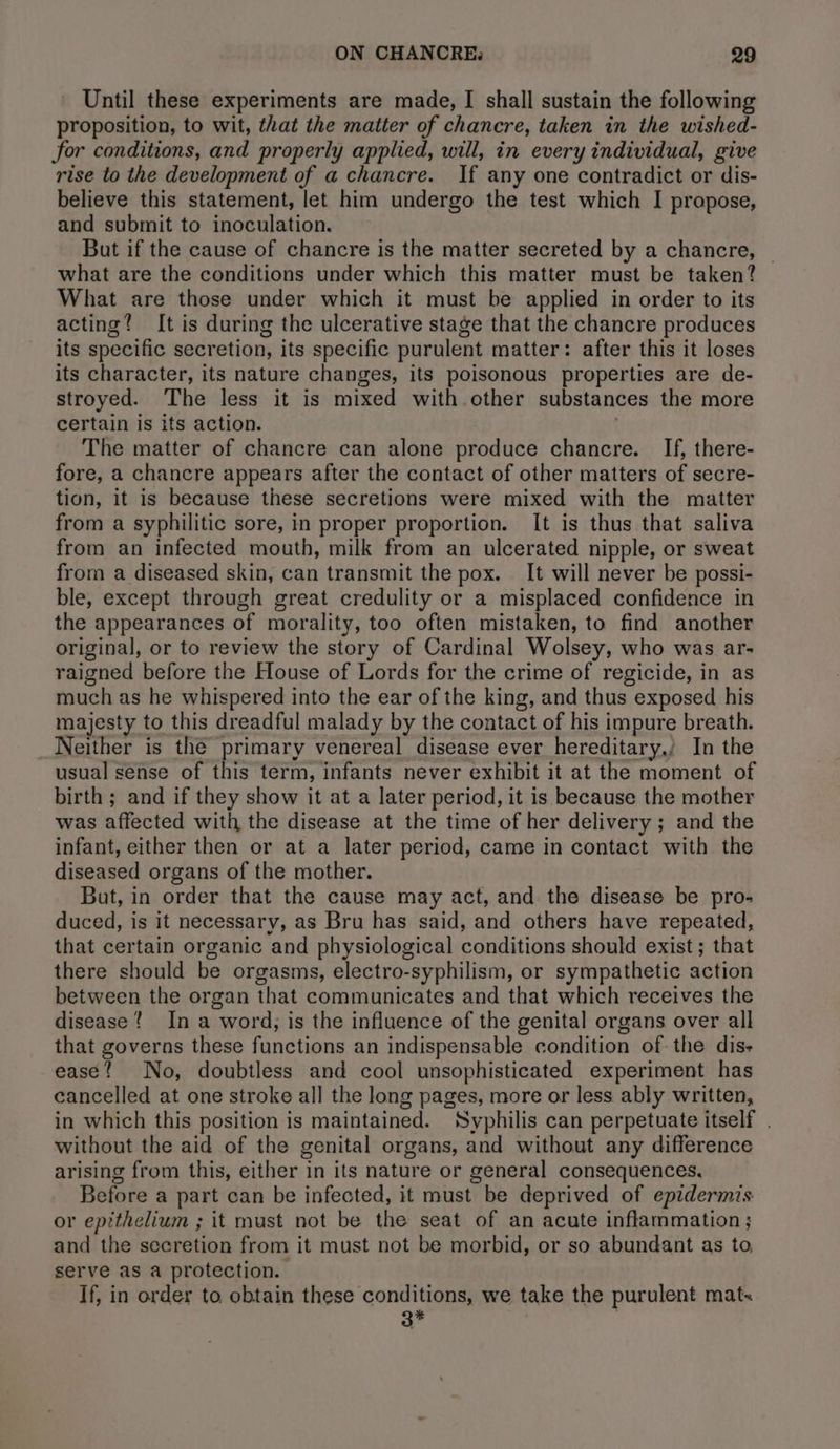 Until these experiments are made, I shall sustain the following proposition, to wit, that the matter of chancre, taken in the wished- for conditions, and properly applied, will, in every individual, give rise to the development of a chancre. If any one contradict or dis- believe this statement, let him undergo the test which I propose, and submit to inoculation. But if the cause of chancre is the matter secreted by a chancre, — what are the conditions under which this matter must be taken? What are those under which it must be applied in order to its acting? It is during the ulcerative stage that the chancre produces its specific secretion, its specific purulent matter: after this it loses its character, its nature changes, its poisonous properties are de- stroyed. The less it is mixed with other substances the more certain is its action. The matter of chancre can alone produce chancre. If, there- fore, a chancre appears after the contact of other matters of secre- tion, it is because these secretions were mixed with the matter from a syphilitic sore, in proper proportion. It is thus that saliva from an infected mouth, milk from an ulcerated nipple, or sweat from a diseased skin, can transmit the pox. It will never be possi- ble, except through great credulity or a misplaced confidence in the appearances of morality, too often mistaken, to find another original, or to review the story of Cardinal Wolsey, who was ar- raigned before the House of Lords for the crime of regicide, in as much as he whispered into the ear of the king, and thus exposed his majesty to this dreadful malady by the contact of his impure breath. Neither is the primary venereal disease ever hereditary,’ In the usual sense of this term, infants never exhibit it at the moment of birth; and if they show it at a later period, it is because the mother was affected with the disease at the time of her delivery ; and the infant, either then or at a later period, came in contact with the diseased organs of the mother. But, in order that the cause may act, and the disease be pro- duced, is it necessary, as Bru has said, and others have repeated, that certain organic and physiological conditions should exist; that there should be orgasms, electro-syphilism, or sympathetic action between the organ that communicates and that which receives the disease? In a word, is the influence of the genital organs over all that governs these functions an indispensable condition of the dis- ease! No, doubtless and cool unsophisticated experiment has cancelled at one stroke all the long pages, more or less ably written, in which this position is maintained. Syphilis can perpetuate itself . without the aid of the genital organs, and without any difference arising from this, either in its nature or general consequences, Before a part can be infected, it must be deprived of epidermis or epithelium ; it must not be the seat of an acute inflammation; and the secretion from it must not be morbid, or so abundant as to serve as a protection. If, in order to obtain these conditions, we take the purulent mat. 3* :