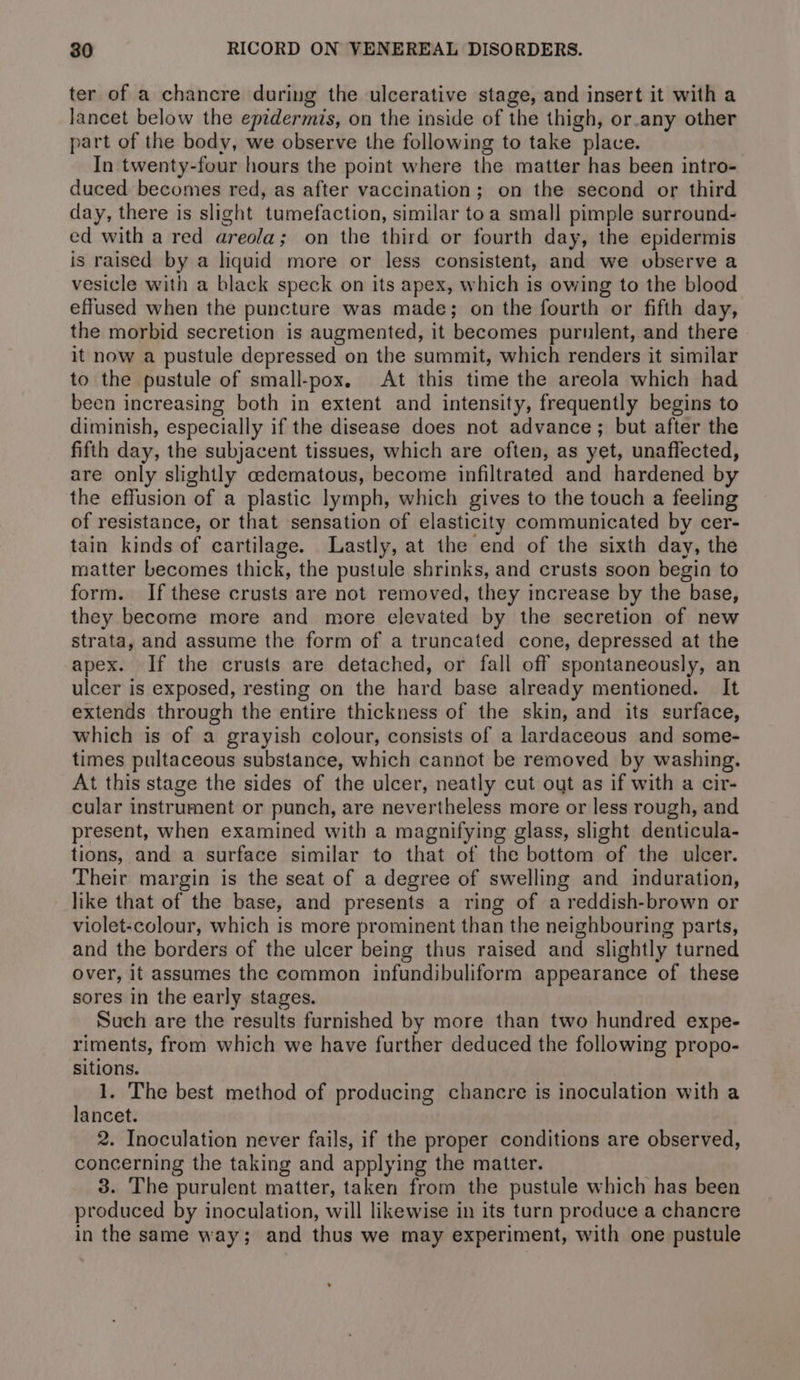 ter of a chancre during the ulcerative stage, and insert it with a lancet below the epidermis, on the inside of the thigh, or.any other part of the body, we observe the following to take place. In twenty-four hours the point where the matter has been intro- duced becomes red, as after vaccination; on the second or third day, there is slight tumefaction, similar toa small pimple surround- ed with a red areola; on the third or fourth day, the epidermis is raised by a liquid more or less consistent, and we observe a vesicle with a black speck on its apex, which is owing to the blood effused when the puncture was made; on the fourth or fifth day, the morbid secretion is augmented, it becomes purulent, and there it now a pustule depressed on the summit, which renders it similar to the pustule of small-pox. At this time the areola which had been increasing both in extent and intensity, frequently begins to diminish, especially if the disease does not advance; but after the fifth day, the subjacent tissues, which are often, as yet, unaffected, are only slightly cedematous, become infiltrated and hardened by the effusion of a plastic lymph, which gives to the touch a feeling of resistance, or that sensation of elasticity communicated by cer- tain kinds of cartilage. Lastly, at the end of the sixth day, the matter becomes thick, the pustule shrinks, and crusts soon begin to form. If these crusts are not removed, they increase by the base, they become more and more elevated by the secretion of new strata, and assume the form of a truncated cone, depressed at the apex. If the crusts are detached, or fall off spontaneously, an ulcer is exposed, resting on the hard base already mentioned. It extends through the entire thickness of the skin, and its surface, which is of a grayish colour, consists of a lardaceous and some- times pultaceous substance, which cannot be removed by washing. At this stage the sides of the ulcer, neatly cut out as if with a cir- cular instrument or punch, are nevertheless more or less rough, and present, when examined with a magnifying glass, slight denticula- tions, and a surface similar to that of the bottom of the ulcer. Their margin is the seat of a degree of swelling and induration, like that of the base, and presents a ring of a reddish-brown or violet-colour, which is more prominent than the neighbouring parts, and the borders of the ulcer being thus raised and slightly turned over, it assumes the common infundibuliform appearance of these sores in the early stages. Such are the results furnished by more than two hundred expe- riments, from which we have further deduced the following propo- sitions. 1. The best method of producing chancre is inoculation with a lancet. 2. Inoculation never fails, if the proper conditions are observed, concerning the taking and applying the matter. 3. The purulent matter, taken from the pustule which has been produced by inoculation, will likewise in its turn produce a chancre in the same way; and thus we may experiment, with one pustule