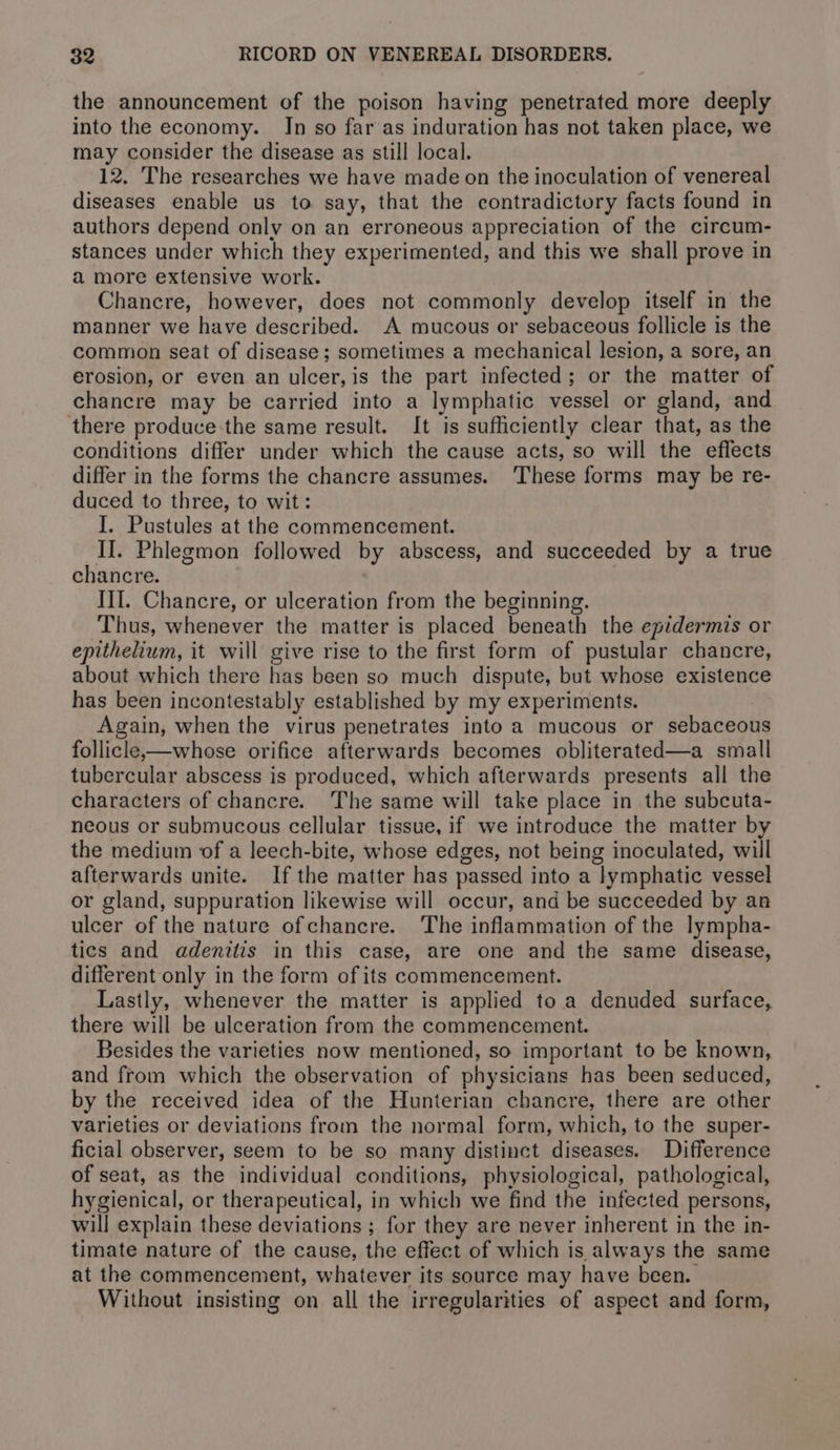 the announcement of the poison having penetrated more deeply into the economy. In so far as induration has not taken place, we may consider the disease as still local. 12. The researches we have made on the inoculation of venereal diseases enable us to say, that the contradictory facts found in authors depend only on an erroneous appreciation of the circum- stances under which they experimented, and this we shall prove in a more extensive work. Chancre, however, does not commonly develop itself in the manner we have described. A mucous or sebaceous follicle is the common seat of disease; sometimes a mechanical lesion, a sore, an erosion, or even an ulcer, is the part infected; or the matter of chancre may be carried into a lymphatic vessel or gland, and there produce the same result. It is sufficiently clear that, as the conditions differ under which the cause acts, so will the effects differ in the forms the chancre assumes. These forms may be re- duced to three, to wit: I. Pustules at the commencement. II. Phlegmon followed by abscess, and succeeded by a true chancre. III. Chancre, or ulceration from the beginning. Thus, whenever the matter is placed beneath the epidermis or epithelium, it will give rise to the first form of pustular chancre, about which there has been so much dispute, but whose existence has been incontestably established by my experiments. | Again, when the virus penetrates into a mucous or sebaceous follicle-—whose orifice afterwards becomes obliterated—a small tubercular abscess is produced, which afterwards presents all the characters of chancre. The same will take place in the subcuta- neous or submucous cellular tissue, if we introduce the matter by the medium of a leech-bite, whose edges, not being inoculated, will afterwards unite. Ifthe matter has passed into a lymphatic vessel or gland, suppuration likewise will occur, and be succeeded by an ulcer of the nature ofchancre. The inflammation of the lympha- tics and adenitis in this case, are one and the same disease, different only in the form of its commencement. Lastly, whenever the matter is applied to a denuded surface, there will be ulceration from the commencement. Besides the varieties now mentioned, so important to be known, and from which the observation of physicians has been seduced, by the received idea of the Hunterian chancre, there are other varieties or deviations from the normal form, which, to the super- ficial observer, seem to be so many distinct diseases. Difference of seat, as the individual conditions, physiological, pathological, hygienical, or therapeutical, in which we find the infected persons, will explain these deviations ; for they are never inherent in the in- timate nature of the cause, the effect of which is always the same at the commencement, whatever its source may have been. Without insisting on all the irregularities of aspect and form,