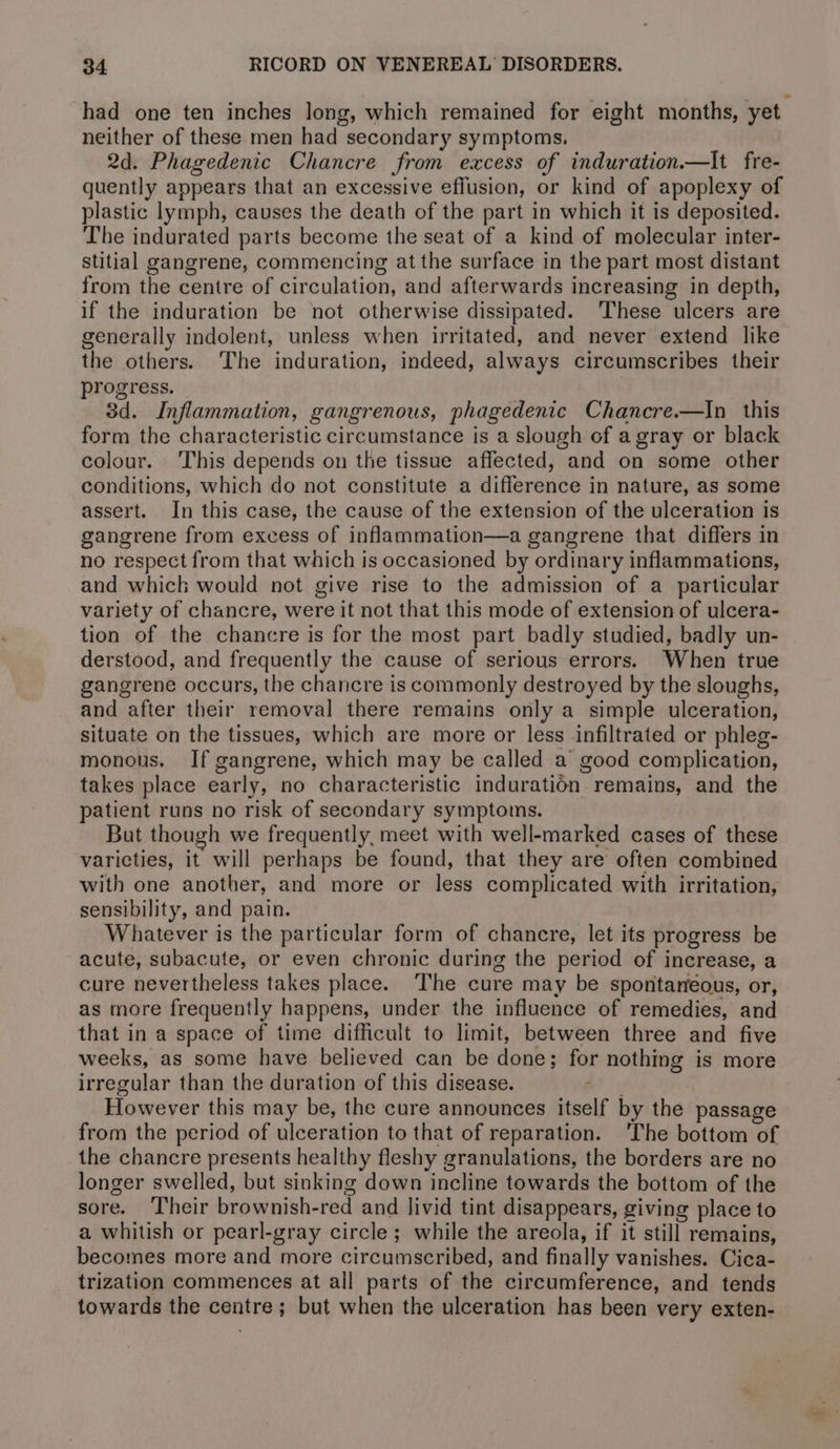 had one ten inches long, which remained for eight months, yet neither of these men had secondary symptoms. 2d. Phagedenic Chancre from excess of induration.—It fre- quently appears that an excessive effusion, or kind of apoplexy of plastic lymph, causes the death of the part in which it is deposited. The indurated parts become the seat of a kind of molecular inter- stitial gangrene, commencing at the surface in the part most distant from the centre of naraula iets and afterwards increasing in depth, if the induration be not otherwise dissipated. These ulcers are generally indolent, unless when irritated, and never extend like the others. The induration, indeed, always circumscribes their progress. 3d. Inflammation, gangrenous, phagedenic Chancre.—In this form the characteristic circumstance is a slough of a gray or black colour. ‘This depends on the tissue affected, “and on some other conditions, which do not constitute a Wideeoacn in nature, as some assert. In this case, the cause of the extension of the ulceration is gangrene from excess of inflammation—a gangrene that differs in no respect from that which is occasioned by ordinary inflammations, and whick would not give rise to the admission of a particular variety of chancre, were it not that this mode of extension of ulcera- tion of the chancre is for the most part badly studied, badly un- derstood, and frequently the cause of serious errors. When true gangrene occurs, the chancre is commonly destroyed by the sloughs, and after their removal there remains only a simple ulceration, situate on the tissues, which are more or less infiltrated or phleg- monous. If gangrene, which may be called a good complication, takes place early, no characteristic indisratidn | remains, and the patient runs no risk of secondary symptoms. But though we frequently, meet with well-marked cases of these varicties, it will perhaps be found, that they are often combined with one another, and more or less complicated with irritation, sensibility, and pain. Whatever is the particular form of chanere, let its progress be acute, subacute, or even chronic during the period of increase, a cure nevertheless takes place. The cure may be spontaneous, or, as more frequently happens, under the influence of remedies, and that in a space of time difficult to limit, between three and five weeks, as some have believed can be donb for nothing is more irregular than the duration of this disease. However this may be, the cure announces itself by the passage from the period of ulceration to that of reparation. ‘The bottom of the chancre presents healthy fleshy granulations, the borders are no longer swelled, but sinking down incline towards the bottom of the sore. Their brownish-red and livid tint disappears, giving place to a whitish or pearl-gray circle ; while the areola, if it still remains, becomes more and more circumscribed, and finally vanishes. Cica- trization commences at all parts of the circumference, and tends towards the aentnes ; but when the ulceration has been very exten-