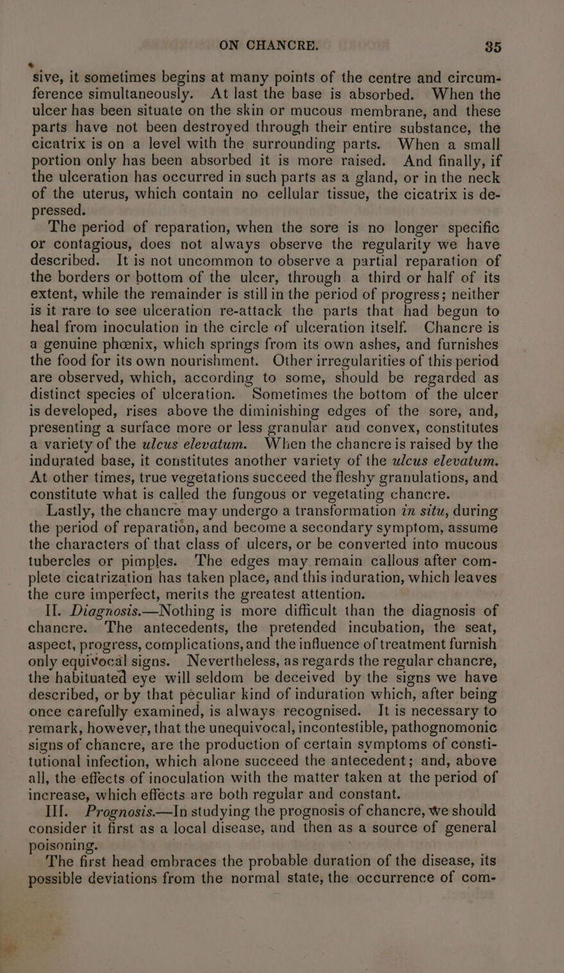 « sive, it sometimes begins at many points of the centre and circum- ference simultaneously. At last the base is absorbed. When the ulcer has been situate on the skin or mucous membrane, and these parts have not been destroyed through their entire substance, the cicatrix is on a level with the surrounding parts. When a small portion only has been absorbed it is more raised. And finally, if the ulceration has occurred in such parts as a gland, or in the neck of the uterus, which contain no cellular tissue, the cicatrix is de- pressed. The period of reparation, when the sore is no longer specific or contagious, does not always observe the regularity we have described. It is not uncommon to observe a partial reparation of the borders or bottom of the ulcer, through a third or half of its extent, while the remainder is still in the period of progress; neither is it rare to see ulceration re-attack the parts that had begun to heal from inoculation in the circle of ulceration itself. Chancre is a genuine phoenix, which springs from its own ashes, and furnishes the food for its own nourishment. Other irregularities of this period are observed, which, according to some, should be regarded as distinct species of ulceration. Sometimes the bottom of the ulcer is developed, rises above the diminishing edges of the sore, and, presenting a surface more or less granular and convex, constitutes a variety of the ulcus elevatum. When the chancre is raised by the indurated base, it constitutes another variety of the ulcus elevatum. At other times, true vegetations succeed the fleshy granulations, and constitute what is called the fungous or vegetating chancre. Lastly, the chancre may undergo a transformation in situ, during the period of reparation, and become a secondary symptom, assume the characters of that class of ulcers, or be converted into mucous tubercles or pimples. The edges may remain callous after com- plete cicatrization has taken place, and this induration, which leaves the cure imperfect, merits the greatest attention. Il. Diagnosis.—Nothing is more difficult than the diagnosis of chancre. The antecedents, the pretended incubation, the seat, aspect, progress, complications, and the influence of treatment furnish only equivocal signs. Nevertheless, as regards the regular chancre, the habituated eye will seldom be deceived by the signs we have described, or by that peculiar kind of induration which, after being once carefully examined, is always recognised. It is necessary to remark, however, that the unequivocal, incontestible, pathognomonic signs of chancre, are the production of certain symptoms of consti- tutional infection, which alone succeed the antecedent; and, above all, the effects of inoculation with the matter taken at the period of increase, which effects are both regular and constant. Ill. Prognosis.—In studying the prognosis of chancre, we should consider it first as a local disease, and then as a source of general poisoning. : : The first head embraces the probable duration of the disease, its possible deviations from the normal state, the occurrence of com-