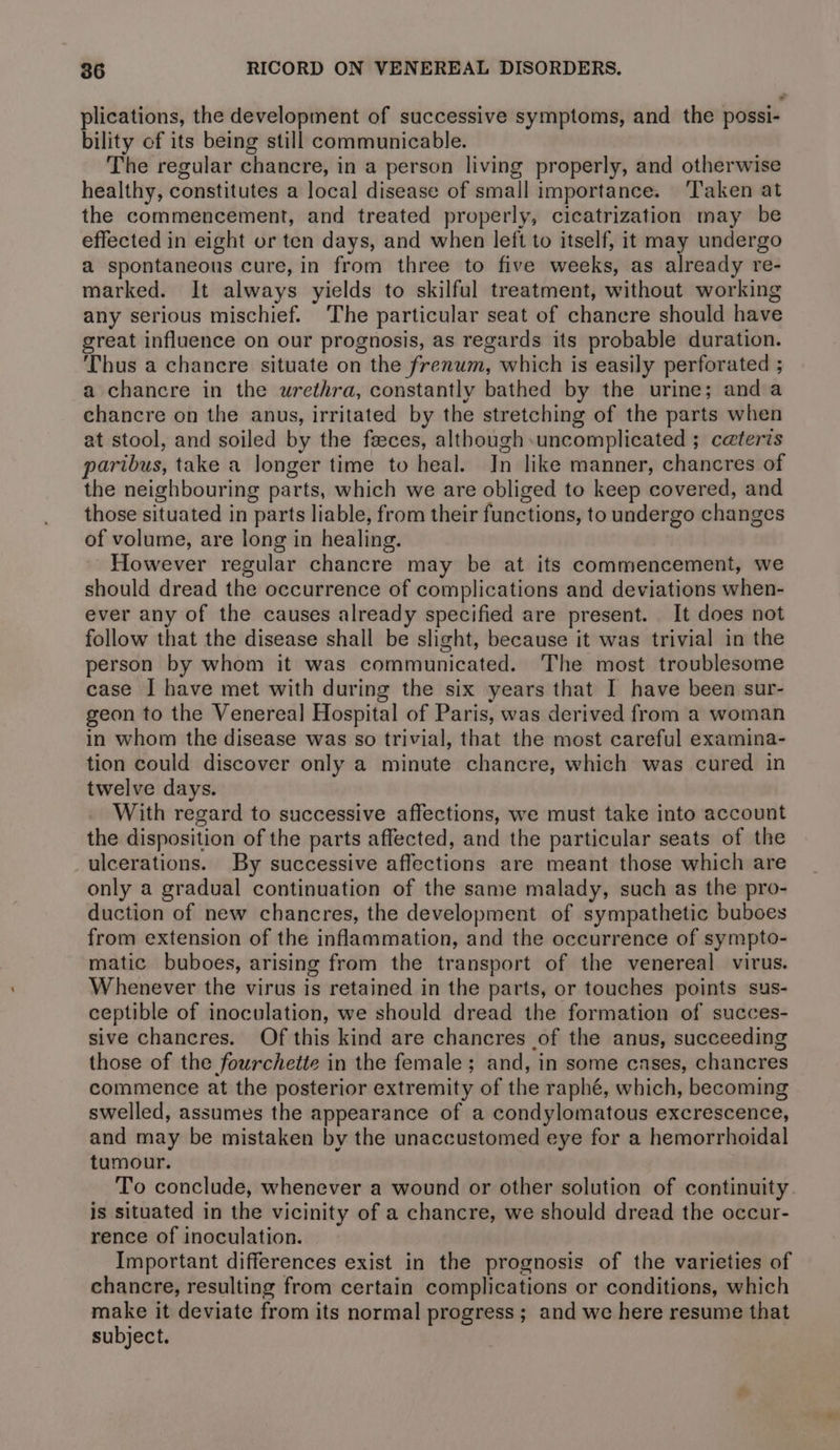 plications, the development of successive symptoms, and the possi- bility of its being still communicable. The regular chancre, in a person living properly, and otherwise healthy, constitutes a local disease of small importance. ‘Taken at the commencement, and treated properly, cicatrization may be effected in eight or ten days, and when left to itself, it may undergo a spontaneous cure, in from three to five weeks, as already re- marked. It always yields to skilful treatment, without working any serious mischief. The particular seat of chancre should have great influence on our prognosis, as regards its probable duration. Thus a chancre situate on the frenum, which is easily perforated ; a chancre in the urethra, constantly bathed by the urine; and a chancre on the anus, irritated by the stretching of the parts when at stool, and soiled by the feces, although-uncomplicated ; ceteris paribus, take a longer time to heal. In like manner, chancres of the neighbouring parts, which we are obliged to keep covered, and those situated in parts liable, from their functions, to undergo changes of volume, are long in healing. However regular chancre may be at its commencement, we should dread the occurrence of complications and deviations when- ever any of the causes already specified are present. It does not follow that the disease shall be slight, because it was trivial in the person by whom it was communicated. The most troublesome case I have met with during the six years that I have been sur- geon to the Venereal Hospital of Paris, was derived from a woman in whom the disease was so trivial, that the most careful examina- tion could discover only a minute chancre, which was cured in twelve days. With regard to successive affections, we must take into account the disposition of the parts affected, and the particular seats of the ulcerations. By successive affections are meant those which are only a gradual continuation of the same malady, such as the pro- duction of new chancres, the development of sympathetic buboes from extension of the inflammation, and the occurrence of sympto- matic buboes, arising from the transport of the venereal virus. Whenever the virus is retained in the parts, or touches points sus- ceptible of inoculation, we should dread the formation of succes- sive chancres. Of this kind are chancres of the anus, succeeding those of the fourchette in the female; and, in some cases, chancres commence at the posterior extremity of the raphé, which, becoming swelled, assumes the appearance of a condylomatous excrescence, and may be mistaken by the unaccustomed eye for a hemorrhoidal tumour. To conclude, whenever a wound or other solution of continuity. is situated in the vicinity of a chancre, we should dread the occur- rence of inoculation. Important differences exist in the prognosis of the varieties of chancre, resulting from certain complications or conditions, which make it deviate from its normal progress; and we here resume that subject.