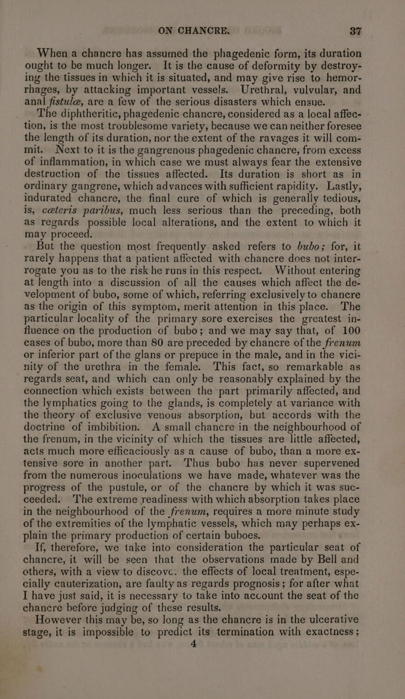 When a chancre has assumed the phagedenic form, its duration ought to be much longer. It is the cause of deformity by destroy- ing the tissues in which it is situated, and may give rise to hemor- rhages, by attacking important vessels. Urethral, vulvular, and anal fistula, are a few of the serious disasters which ensue. The diphtheritic, phagedenic chancre, considered as a local affec- tion, is the most troublesome variety, because we can neither foresee the length of its duration, nor the extent of the ravages it will com- mit. Next to it is the gangrenous phagedenic chancre, from excess of inflammation, in which case we must always fear the extensive destruction of the tissues affected. Its duration is short as in ordinary gangrene, which advances with sufficient rapidity. Lastly, indurated chancre, the final cure of which is generally tedious, is, ceteris paribus, much less serious than the preceding, both as regards possible local alterations, and the extent to which it may proceed. But the question most frequently asked refers to bubo; for, it rarely happens that a patient affected with chancre does not inter- rogate you as to the risk he runs in this respect. Without entering at length into a discussion of all the causes which affect the de- velopment of bubo, some of which, referring exclusively to chancre as the origin of this symptom, merit attention in this place. The particular locality of the primary sore exercises the greatest in- fluence on the production of bubo; and we may say that, of 100 cases of bubo, more than 80 are preceded by chancre of the frenum or inferior part of the glans or prepuce in the male, and in the vici- nity of the urethra in the female. This fact, so remarkable as regards seat, and which can only be reasonably explained by the connection which exists between the part primarily affected, and the lymphatics going to the glands, is completely at variance with the theory of exclusive venous absorption, but accords with the doctrine of imbibition. A small chancre in the neighbourhood of the frenum, in the vicinity of which the tissues are little affected, acts much more eflicaciously as a cause of bubo, than a more ex- tensive sore in another part. Thus bubo has never supervened from the numerous inoculations we have made, whatever was the progress of the pustule, or of the chancre by which it was suc- ceeded. The extreme readiness with which absorption takes place in the neighbourhood of the frenum, requires a more minute study of the extremities of the lymphatic vessels, which may perhaps ex- plain the primary production of certain buboes. If, therefore, we take into consideration the particular seat of chancre, it will be seen that the observations made by Bell and others, with a view to discovc: the effects of local treatment, espe- cially cauterization, are faulty as regards prognosis; for after what I have just said, it is necessary to take into account the seat of the chancre before judging of these results. However this may be, so long as the chancre is in the ulcerative stage, it is impossible to predict its termination with exactness; 4