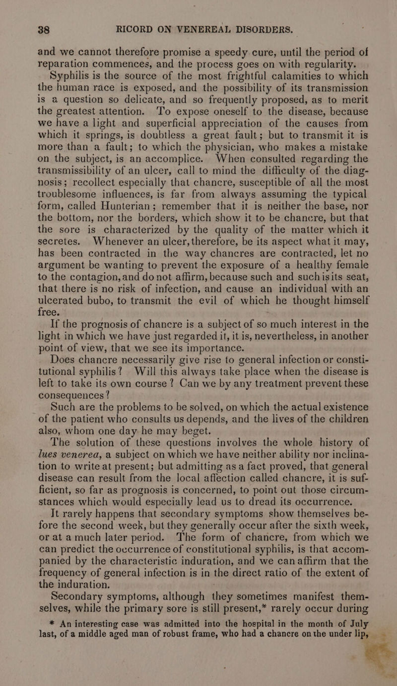 and we cannot therefore promise a speedy cure, until the period of reparation commences, and the process goes on with regularity. Syphilis is the source of the most frightful calamities to which the human race is exposed, and the possibility of its transmission is a question so delicate, and so frequently proposed, as to merit the greatest attention. ‘To expose oneself to the disease, because we have a light and superficial appreciation of the causes from which it springs, is doubtless a great fault; but to transmit it is more than a fault; to which the physician, who makes a mistake on the subject, is an accomplice. When consulted regarding the transmissibility of an ulcer, call to mind the difficulty of the diag- nosis; recollect especially that chancre, susceptible of all the most troublesome influences, is far from always assuming the typical form, called Hunterian; remember that it is neither the base, nor the bottom, nor the borders, which show it to be chancre, but that the sore is characterized by the quality of the matter which it secretes. Whenever an ulcer, therefore, be its aspect what it may, has been contracted in the way chancres are contracted, let no argument be wanting to prevent the exposure of a healthy female to the contagion, and do not affirm, because such and suchisits seat, that there is no risk of infection, and cause an individual with an ulcerated bubo, to transmit the evil of which he thought himself free. ) If the prognosis of chancre is a subject of so much interest in the light in which we have just regarded it, it is, nevertheless, in another point of view, that we see its importance. Does chancre necessarily give rise to general infection or consti- tutional syphilis? Will this always take place when the disease is left to take its own course ? Can we by any treatment prevent these consequences ! Such are the problems to be solved, on which the actual existence of the patient who consults us depends, and the lives of the children also, whom one day he may beget. The solution of these questions involves the whole history of lues venerea, a subject on which we have neither ability nor inclina- tion to write at present; but admitting asa fact proved, that general disease can result from the local affection called chancre, it is suf- ficient, so far as prognosis is concerned, to point out those circum- stances which would especially lead us to dread its occurrence. Jt rarely happens that secondary symptoms show themselves be- fore the second week, but they generally occur after the sixth week, or at a much later period. The form of chancre, from which we can predict the occurrence of constitutional syphilis, is that accom- panied by the characteristic induration, and we can affirm that the frequency of general infection is in the direct ratio of the extent of the induration. Secondary symptoms, although they sometimes manifest them- selves, while the primary sore is still present,* rarely occur during