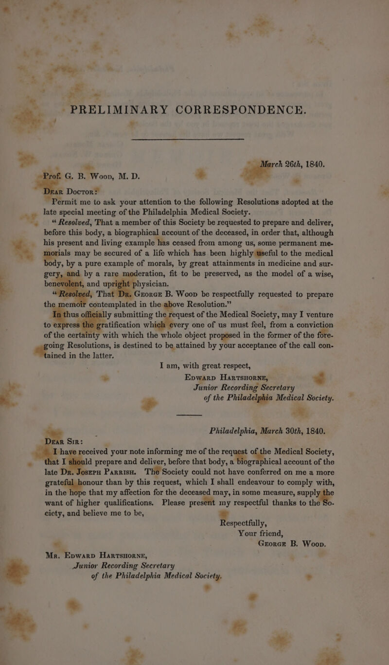 ‘~~ Pac, ~ ‘a ; &gt; a: PRELIMINARY CORRESPONDENCE. 2 &gt; ad b ‘ ‘is ~ March 26th, 1840. Prof. G. B. Woon, M. D. + | ae | ‘ a. Docror: Permit me to ask your attention to the following Resolutions adopted at the late special meeting of the Philadelphia Medical Society. -. * Resolved, That a member of this Society be requested to prepare and deliver, before this body, a biographical account of the deceased, in order that, although __ his present and living example has ceased from among us, some permanent me- % a orials may be secured of a life which has been highly useful to the medical ody, by a pure example of morals, by great attainments in medicine and sur- a by a rare moderation, fit to be preserved, as the model of a wise, q physician. : Resolved, That ‘Grorcr B. Woop be respectfully requested to prepare i contemplated in the above Resolution.” fficia lly submitting the request of the Medical Society, may I venture to express the ¢ ratification whi ery one of us must feel, from a conviction of the certainty with which the whole object proposed in the former of the fore- age Resolutions, is destined to be attained by your acceptance of the call con- ained in the latter. I am, with great respect, &gt; Epwarp HartTsHORNE, Junior Recording Secretary + of the Philadelphia Medical Society. ce 4 : Philadelphia, March 30th, 1840. ~~ Sir : . ths eceived your note informing me of the reas e Medical Society, e nat sos prepare and deliver, before that body, 2 aphical account of the late Dr. Joszrru Parrisu. The Society could not EN aged on me a more gratef nour than by this request, which I shall endeavour to comply with, in the hope that my affection for the deceased may, in some measure, suppl want of higher qualifications. Please present my respectful thanks to the ciety, and believe me to be, * espectfully, Your friend, “ Grorcr B. Woop. Mr. Epwarp Harrsnornr, Junior Recording Secretary of the Philadelphia Medical Society. * * =