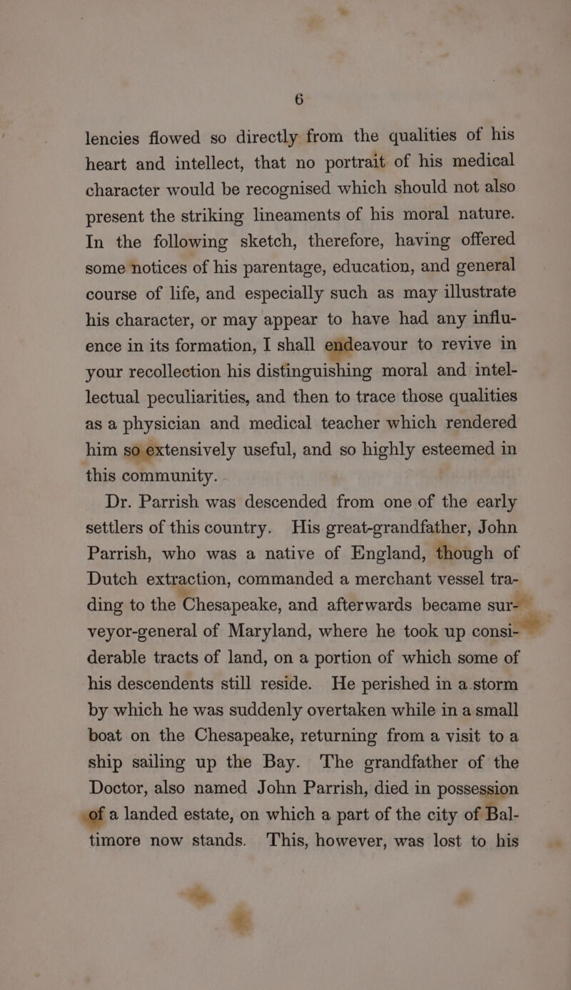 lencies flowed so directly from the qualities of his heart and intellect, that no portrait of his medical character would be recognised which should not also present the striking lineaments of his moral nature. In the following sketch, therefore, having offered some notices of his parentage, education, and general course of life, and especially such as may illustrate his character, or may appear to have had any influ- ence in its formation, I shall endeavour to revive in your recollection his distinguishing moral and intel- lectual peculiarities, and then to trace those qualities as a physician and medical teacher which rendered him so extensively useful, and so highly esteemed in this community. Dr. Parrish was descended from one of the early settlers of this country. His great-grandfather, John Parrish, who was a native of England, though of Dutch extraction, commanded a merchant vessel tra- ding to the Chesapeake, and afterwards became sur- veyor-general of Maryland, where he took up consi- derable tracts of land, on a portion of which some of his descendents still reside. He perished in a.storm by which he was suddenly overtaken while in a small boat on the Chesapeake, returning from a visit to a ship sailing up the Bay. The grandfather of the Doctor, also named John Parrish, died in possession ,of a landed estate, on which a part of the city of Bal- timore now stands. ‘This, however, was lost to his &gt;. *