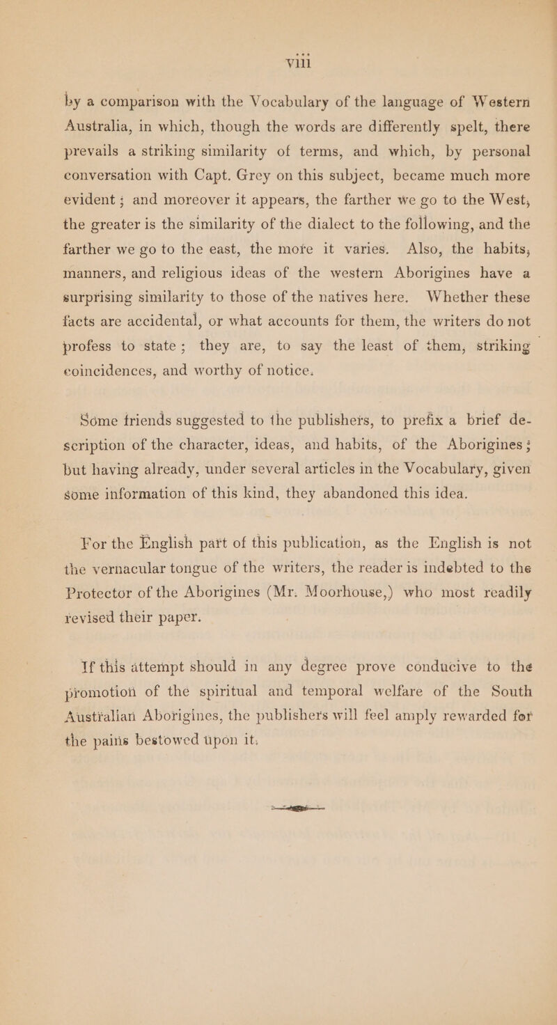 by a comparison with the Vocabulary of the language of Western Australia, in which, though the words are differently spelt, there prevails a striking similarity of terms, and which, by personal conversation with Capt. Grey on this subject, became much more evident ; and moreover it appears, the farther we go to the West, the greater is the similarity of the dialect to the following, and the farther we go to the east, the mofe it varies. Also, the habits, manners, and religious ideas of the western Aborigines have a surprising similarity to those of the natives here. Whether these facts are accidental, or what accounts for them, the writers do not profess to state; they are, to say the least of them, striking | coincidences, and worthy of notice. Some triends suggested to the publishers, to prefix a brief de- scription of the character, ideas, and habits, of the Aborigines} but having already, under several articles in the Vocabulary, given some information of this kind, they abandoned this idea. For the English part of this publication, as the English is not the vernacular tongue of the writers, the reader is indebted to the Protector of the Aborigines (Mr. Moorhouse,) who most readily revised their paper. If this attempt should in any degree prove conducive to the promotion of the spiritual and temporal welfare of the South Austialian Aborigines, the publishers will feel amply rewarded for the pains bestowed upon it.