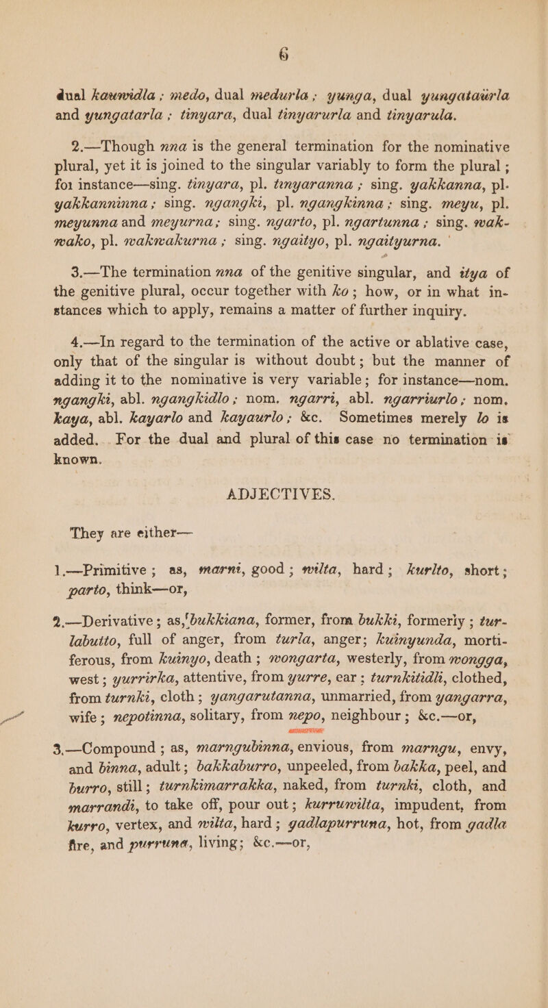 dual kavnidla ; medo, dual medurla,; yunga, dual yungataurla and yungatarla ; tinyara, dual tinyarurla and tinyarula. 2.—Though xza is the general termination for the nominative plural, yet it is joined to the singular variably to form the plural ; for instance—sing. tanyara, pl. tenyaranna ; sing. yakkanna, pl- yakkanninna; sing. ngangki, pl. ngangkinna ; sing. meyu, pl. meyunna and meyurna; sing. ngarto, pl. ngartunna ; sing. wak- mako, pl. wakwakurna ; sing. ngaityo, pl. ngaityurna. ' 3.—The termination xna of the genitive singular, and ttya of the genitive plural, occur together with ko; how, or in what in- stances which to apply, remains a matter of further inquiry. 4,—In regard to the termination of the active or ablative case, only that of the singular is without doubt; but the manner of — adding it to the nominative is very variable; for instance—nom. nganght, abl. ngangkidlo; nom. ngarri, abl. ngarriurlo; nom, kaya, abl. kayarlo and kayaurlo; &c. Sometimes merely lo is added... For the dual and plural of this case no termination is known. ADJECTIVES. They are either— 1,—Primitive ; as, marnt, good; mitlta, hard; kurlto, short; parto, think—or, 2.—Derivative ; as,'bukkeana, former, from bukki, formeriy ; zur- labutto, full of anger, from t¢urfa, anger; kuinyunda, morti- ferous, from kutnyo, death ; wongarta, westerly, from wongga, © west ; yurrirka, attentive, from yurre, ear ; turnkitidl, clothed, from turnki, cloth; yangarutanna, unmarried, from yangarra, wife ; nepotinna, solitary, from xepo, neighbour ; &c.—or, 3,—Compound ; as, marngubinna, envious, from marngu, envy, and binna, adult; bakkaburro, unpeeled, from bakka, peel, and burro, still; turnkimarrakka, naked, from turnki, cloth, and marrandi, to take off, pour out; kurrunilta, impudent, from kurro, vertex, and nzta, hard; gadlapurruna, hot, from gadla fire, and purruna, living; &c.—or,