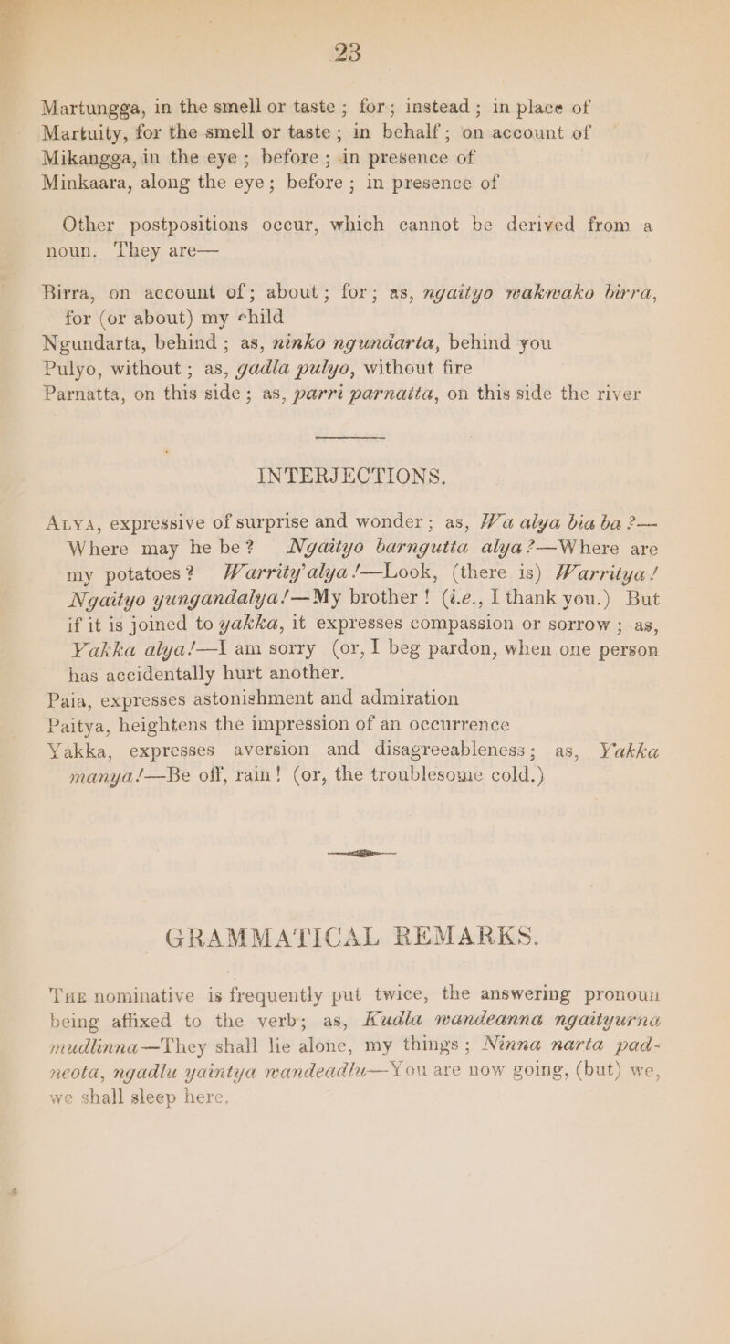 Martungga, in the smell or taste ; for; instead; in place of Martuity, for the smell or taste; in behalf; on account of Mikangga, in the eye ; before ; in presence of Minkaara, along the eye; before ; in presence of Other postpositions occur, which cannot be derived from a noun, They are— Birra, on account of; about; for; as, ngaityo wakwako birra, for (or about) my child Negundarta, behind ; as, ninko ngundarta, behind you Pulyo, without ; as, gadla pulyo, without fire Parnatta, on this side; as, parrt parnatta, on this side the river INTERJECTIONS, Auya, expressive of surprise and wonder; as, Wa alya bia ba 2— Where may he be? Ngaityo barngutta alya?—Where are my potatoes? Warrity’alya/—Look, (there is) Warritya / Ngaityo yungandalya!—My brother! (@e., T thank you.) But if it is joined to yakka, it expresses compassion or sorrow ; as, Yakka alya/—\ am sorry (or, I beg pardon, when one person has accidentally hurt another. Paia, expresses astonishment and admiration Paitya, heightens the impression of an occurrence Yakka, expresses aversion and disagreeableness; as manya/—Be off, rain! (or, the troublesome cold.) 5c L EKG GRAMMATICAL REMARKS. THE nominative is frequently put twice, the answering pronoun being affixed to the verb; as, Kudla wandeanna ngaityurna mudlinna—They shall lie alone, my things; Ninna narta pad- neota, ngadlu yaintya wandeadlu—Y ou are now going, (but) we, we shall sleep here.