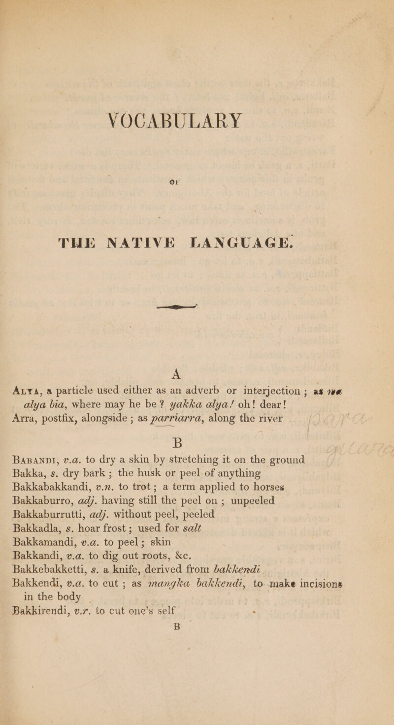 VOCABULARY THE NATIVE LANGUAGE. A Auyva, a particle used either as an adverb or interjection ; as 7a alya bia, where may he be? yakka alya!/ oh! dear! Arra, postfix, alongside ; as parriarra, along the river B Basanpl, v.a. to dry a skin by stretching it on the ground Bakka, s. dry bark ; the husk or peel of anything Bakkabakkandi, v.z. to trot ; a term applied to horses Bakkaburro, adj. having still the peel on ; unpeeled Bakkaburrutti, adj. without peel, peeled Bakkadla, s. hoar frost ; used for salt Bakkamandi, v.a. to peel; skin Bakkandi, v.a. to dig out roots, &amp;c. Bakkebakketti, s. a knife, derived from bakkend: Bakkendi, v.a. to cut ; as mangka bakkendi, to make incisions in the body | Bakkirendi, v.7. to cut onc’s self : B