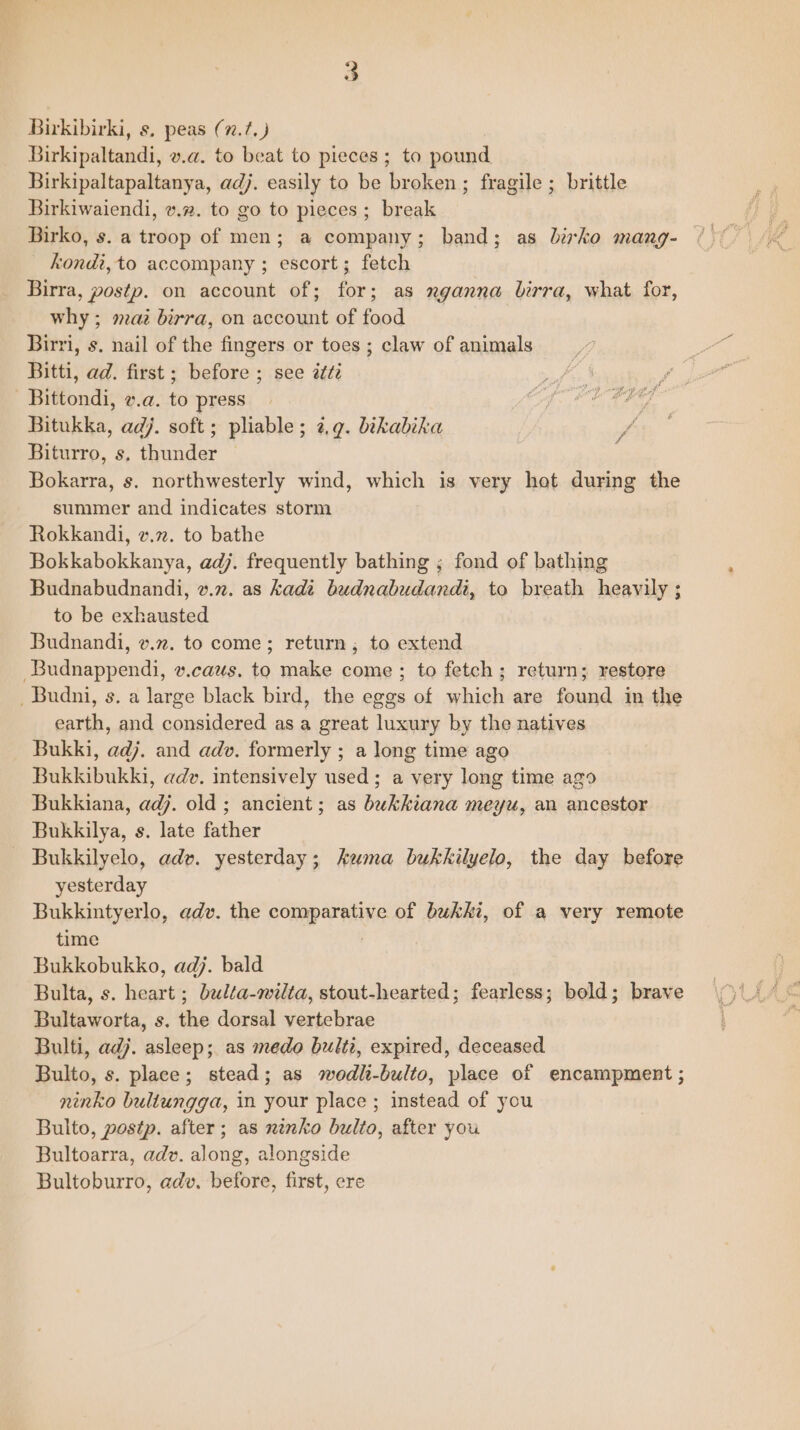 Birkibirki, s, peas (7.7, ) ) Birkipaltandi, v.a. to beat to pieces; to pound Birkipaltapaltanya, adj. easily to be broken ; fragile ; brittle Birkiwaiendi, v.2. to go to pieces ; break Birko, s. a troop of men; a company; band; as birko mang- kondi, to accompany ; escort; fetch Birra, postp. on account of; for; as xganna birra, what for, why; maz birra, on account of food Birri, s. nail of the fingers or toes ; claw of animals Bitti, ad. first; before ; see 2ti ee Bittondi, v.a. to press | Cpe CE CIE Bitukka, adj. soft ; pliable; ¢,.g. bikabika be Biturro, s. thunder Bokarra, s. northwesterly wind, which is very hot during the summer and indicates storm Rokkandi, v.n. to bathe Bokkabokkanya, adj. frequently bathing ; fond of bathing Budnabudnandi, v.2. as kadi budnabudandi, to breath heavily ; to be exhausted Budnandi, v.72. to come; return; to extend -Budnappendi, v.caus. to make come ; to fetch; return; restore _Budni, s. a large black bird, the eggs of which are found in the earth, and considered as a great luxury by the natives Bukki, adj. and adv. formerly ; a long time ago Bukkibukki, adv. intensively used; a very long time ago Bukkiana, adj. old ; ancient; as bukkiana meyu, an ancestor Bukkilya, s. late father Bukkilyelo, adv. yesterday; kuma bukkilyelo, the day before yesterday Bukkintyerlo, adv. the comparative of bukki, of a very remote time Bukkobukko, adj. bald Bulta, s. heart ; belta-wilta, stout-hearted; fearless; bold; brave Bultaworta, s. the dorsal vertebrae Bulti, adj. asleep; as medo bulti, expired, deceased Bulto, s. place; stead; as wodli-bulto, place of encampment ; ninko bultungga, in your place ; instead of you Bulto, postp. after; as ninko bulto, after you Bultoarra, adv. along, alongside Bultoburro, adv. before, first, cre