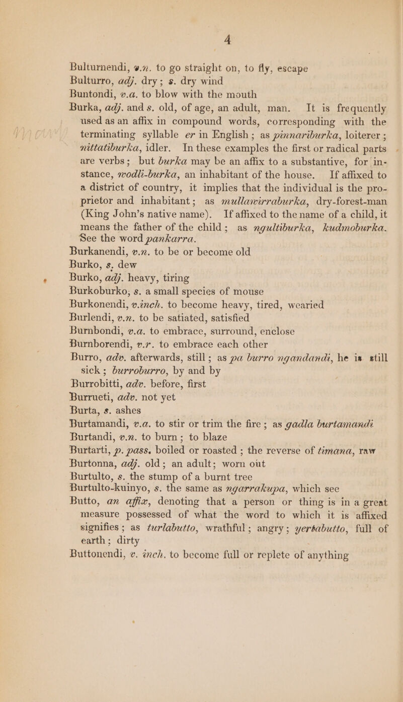 Bulturnendi, ¥.7. to go straight on, to fly, escape Bulturro, adj. dry ; s. dry wind Buntondi, v.a. to blow with the mouth Burka, adj. and s. old, of age, an adult, man. It is frequently used as an affix in compound words, corresponding with the terminating syllable ev in English ; as pinnariburka, loiterer ; nettatiburka, idler. In these examples the first or radical parts are verbs; but burka may be an affix to a substantive, for in- stance, wodli-burka, an inhabitant of the house. If affixed to a district of country, it implies that the individual is the pro- prietor and inhabitant; as mullawirraburka, dry-forest-man (King John’s native name). If affixed to the name of a child, it means the father of the child; as ngultiburka, kudmoburka. See the word pankarra. Burkanendi, v.72. to be or become old Burko, s. dew Burko, adj. heavy, tiring Burkoburko, s. a small species of mouse Burkonendi, v.inch. to become heavy, tired, wearied Burlendi, v.z. to be satiated, satisfied Burnbondi, v.a. to embrace, surround, enclose Burnborendi, v.7. to embrace each other Burro, adv. afterwards, still; as pa burro ngandandi, he ia still sick ; burroburro, by and by Burrobitti, adv. before, first Burrueti, adv. not yet Burta, s. ashes Burtamandi, v.a. to stir or trim the fire; as gadla burtamandi Burtandi, v.2. to burn; to blaze Burtarti, py. pass. boiled or roasted ; the reverse of timana, raw Burtonna, adj. old; an adult; worn out Burtulto, s. the stump of a burnt tree Burtulto-kuinyo, s. the same as ngarrakupa, which see Butto, an affiz, denoting that a person or thing is in a great signifies ; as tarlabutto, wrathful; angry; yertabutto, full of earth; dirty Buttonendi, v. ech. to become full or replete of anything