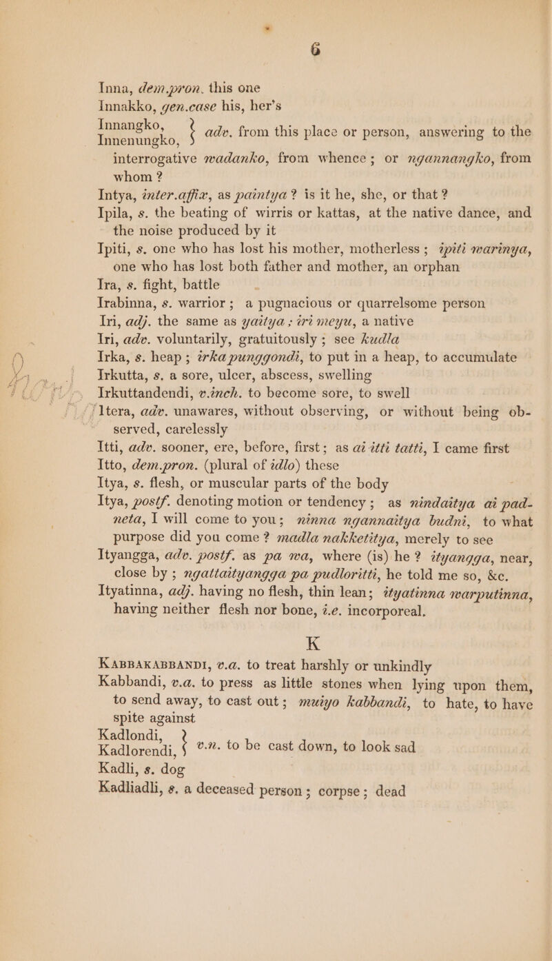 Inna, dem pron. this one Innakko, gen.case his, her’s Innangko, Innenungko, interrogative wadanko, from whence; or ngannangko, from whom ? Intya, inter.affix, as paintya? is it he, she, or that ? Ipila, s. the beating of wirris or kattas, at the native dance, and the noise produced by it Tpiti, s. one who has lost his mother, motherless ; zpi¢? warinya, one who has lost both father and mother, an orphan Tra, s. fight, battle Trabinna, s. warrior; a pugnacious or quarrelsome person Ini, adj. the same as yaitya ; iri meyu, a native Iri, adv. voluntarily, gratuitously ; see kaudla Irka, s. heap ; ¢erka punggondi, to put in a heap, to accumulate Irkutta, s. a sore, ulcer, abscess, swelling Irkuttandendi, v.izch. to become sore, to swell ‘ adv. from this place or person, answering to the served, carelessly Itti, adv. sooner, ere, before, first; as a2 ttti tatti, I came first Itto, dem.pron. (plural of zdlo) these Itya, s. flesh, or muscular parts of the body Itya, posif. denoting motion or tendency; as nindaitya ai pad- neta, 1 will come to you; minna ngannaitya budni, to what purpose did you come ? madla nakketitya, merely to see Ityangga, adv. postf. as pa wa, where (is) he ? ityangga, near, close by ; ngattaityangga pa pudloritti, he told me so, &amp;c. Ityatinna, adj. having no flesh, thin lean; éyatinna warputinna, having neither flesh nor bone, ¢.e. incorporeal. K KABBAKABBANDI, va, to treat harshly or unkindly Kabbandi, v.a. to press as little stones when lying upon them, to send away, to cast out; muiyo kabbandi, to hate, to have spite against Kadlondi Kadlorenai, $ °%- €0 be cast down, to look sad Kadli, s. dog Kadliadhi, s, a deceased person; corpse; dead