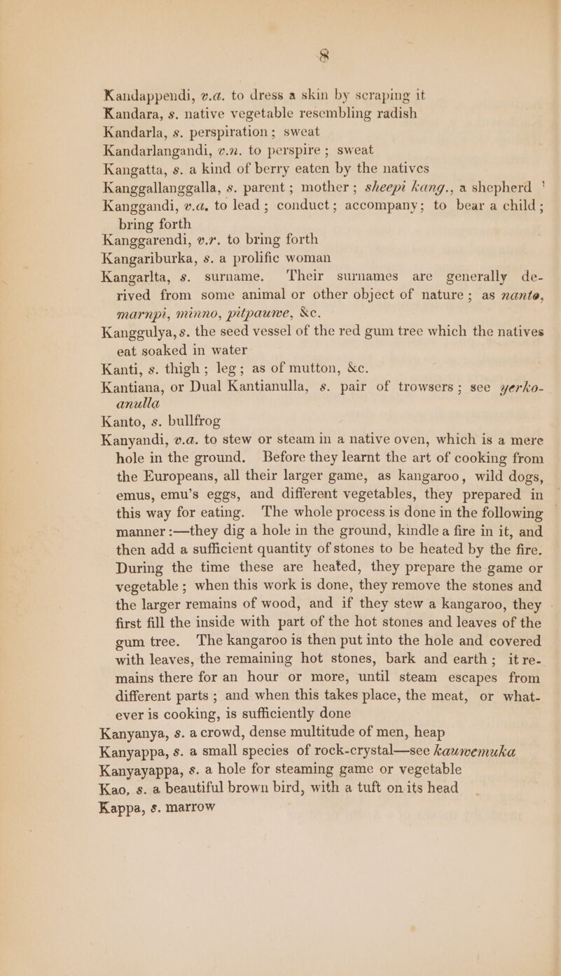 Kandappendi, v.a. to dress a skin by scraping it Kandara, s. native vegetable resembling radish Kandarla, s. perspiration ; sweat Kandarlangandi, v.72. to perspire ; sweat Kangatta, s. a kind of berry eaten by the natives Kanggallanggalla, s. parent ; mother; sheepe kang., a shepherd ' Kangegandi, v.a. to lead ; conduct; accompany; to bear a child; bring forth Kanggarendi, v.7. to bring forth Kangariburka, s. a prolific woman Kangarlta, s. surname. ‘Their surnames are generally de- rived from some animal or other object of nature; as nante, marnpi, minno, pitpauwe, &amp;c. Kanggulya, s. the seed vessel of the red gum tree which the natives eat soaked in water Kanti, s. thigh; leg; as of mutton, &amp;c. Hanan, or Dual Kantianulla, s. pair of trowsers; see yerko- anulla Kanto, s. bullfrog Kanyandi, v.a. to stew or steam in a native oven, which is a mere hole in the ground. Before they learnt the art of cooking from the Europeans, all their larger game, as kangaroo, wild dogs, emus, emu’s eggs, and different vegetables, they prepared in this way for eating. The whole process is done in the following — manner :—they dig a hole in the ground, kindle a fire in it, and then add a sufficient quantity of stones to be heated by the fire. During the time these are heated, they prepare the game or vegetable ; when this work is done, they remove the stones and the larger remains of wood, and if they stew a kangaroo, they | first fill the inside with part of the hot stones and leaves of the gum tree. The kangaroo is then put into the hole and covered with leaves, the remaining hot stones, bark and earth; it re- mains there for an hour or more, until steam escapes from different parts ; and when this takes place, the meat, or what- ever is cooking, is sufficiently done Kanyanya, s. a crowd, dense multitude of men, heap Kanyappa, Ss. a small species of rock-crystal—see kauwemuka Kanyayappa, s. a hole for steaming game or vegetable Kao, s. a beautiful brown bird, with a tuft on its head Kappa, s. marrow