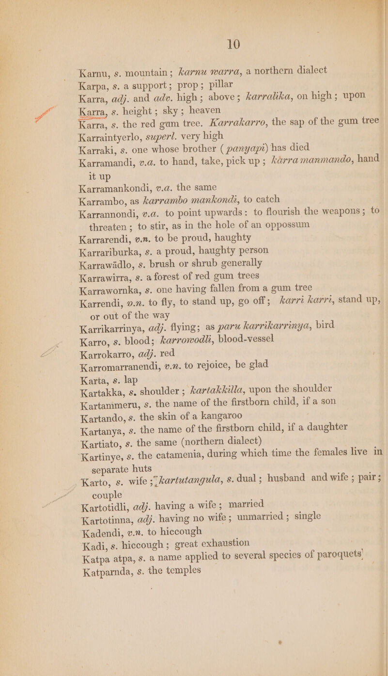 Karnu, s. mountain; karnw warra, a northern dialect Karpa, s. a support ; prop; pillar Karra, adj. and adv. high ; above ; karralika, on high; upon Karra, s. height ; sky ; heaven : Karra, s. the red gum tree. Karrakarro, the sap of the gum tree Karraki, s. one whose brother ( panyapi) has died | Karramandi, v.a. to hand, take, pick up ; arra manmando, hand it up Karramankondi, v.a. the same Karrambo, as karrambo mankondi, to catch Karrannondi, v.a. to point upwards: to flourish the weapons ; to threaten ; to stir, as in the hole of an oppossum Karrarendi, v.n. to be proud, haughty Karrariburka, s. a proud, haughty person Karrawadlo, s. brush or shrub generally Karrawirra, s. a forest of red gum trees Karrawornka, s. one having fallen from a gum tree Karrendi, v.z. to fly, to stand up, go off; karri karri, stand up, or out of the way Karrikarrinya, adj. flying; as paru karrikarrinya, bird Karro, s. blood; karrowodli, blood-vessel Karrokarro, adj. red : Karromarranendi, v.2. to rejoice, be glad Karta, s. lap Kartakka, s. shoulder ; kartakkilla, upon the shoulder Kartammeru, s. the name of the firstborm child, if a son Kartando, s. the skin of a kangaroo Kartanya, s. the name of the firstborn child, if a daughter Kartiato, s. the same (northern dialect) separate huts couple Kartotidli, adj. having a wife ; married Kartotinna, adj. having no wife ; unmarried ; single Kadendi, v.n. to hiccough Kadi, s. hiccough ; great exhaustion 3 Katpa atpa, s. a name applied to several species of paroquets! Katparnda, s. the temples