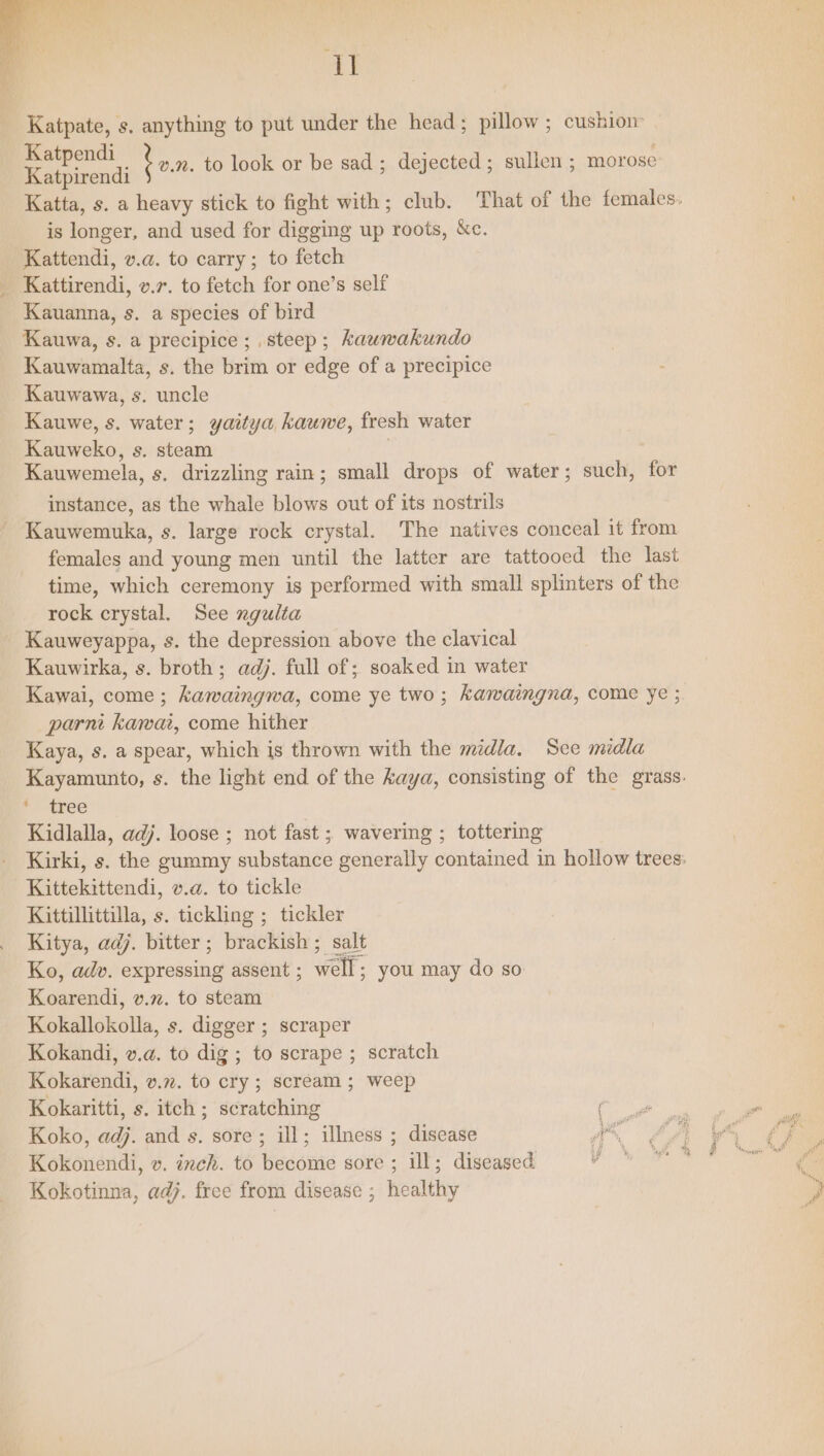 EE Katpate, s. anything to put under the head; pillow; cushion Katpendi Katpirendi Katta, s. a heavy stick to fight with; club. That of the females. is longer, and used for digging up roots, &amp;c. Kattendi, v.a. to carry; to fetch Kattirendi, v.7. to fetch for one’s self Kauanna, s. a species of bird Kauwa, s. a precipice; steep; kauwakundo Kauwamalta, s. the brim or edge of a precipice Kauwawa, s. uncle Kauwe, s. water; yaitya kauwe, fresh water Kauweko, s. steam Kauwemela, s. drizzling rain; small drops of water; such, for om. to look or be sad; dejected; sullen ; morose instance, as the whale blows out of its nostrils Kauwemuka, s. large rock crystal. The natives conceal it from females and young men until the latter are tattooed the last time, which ceremony is performed with small splinters of the rock crystal. See ngulta Kauweyappa, s. the depression above the clavical Kauwirka, s. broth; adj. full of; soaked in water Kawai, come ; kawaingwa, come ye two; kawaingna, come ye ; parn kawai, come hither Kaya, s. a spear, which is thrown with the midla. Sce midla Kayamunto, s. the light end of the kaya, consisting of the grass. Paeree Kidlalla, adj. loose ; not fast ; wavering ; tottering Kirki, s. the gummy substance generally contained in hollow trees: Kittekittendi, v.@. to tickle Kittillittilla, s. tickling ; tickler Kitya, adj. bitter; brackish; salt Ko, adv. expressing assent ; well; you may do so Koarendi, v.m. to steam Kokallokolla, s. digger ; scraper Kokandi, v.a. to dig ; to scrape ; scratch Kokarendi, v.72. to cry ; scream; weep Kokaritti, s. itch ; scratching ‘oer. Koko, adj. and s. sore; ill; illness ; disease ae Kokonendi, v. inch. to become sore ; ill; diseased Kokotinna, adj. free from disease ; healthy