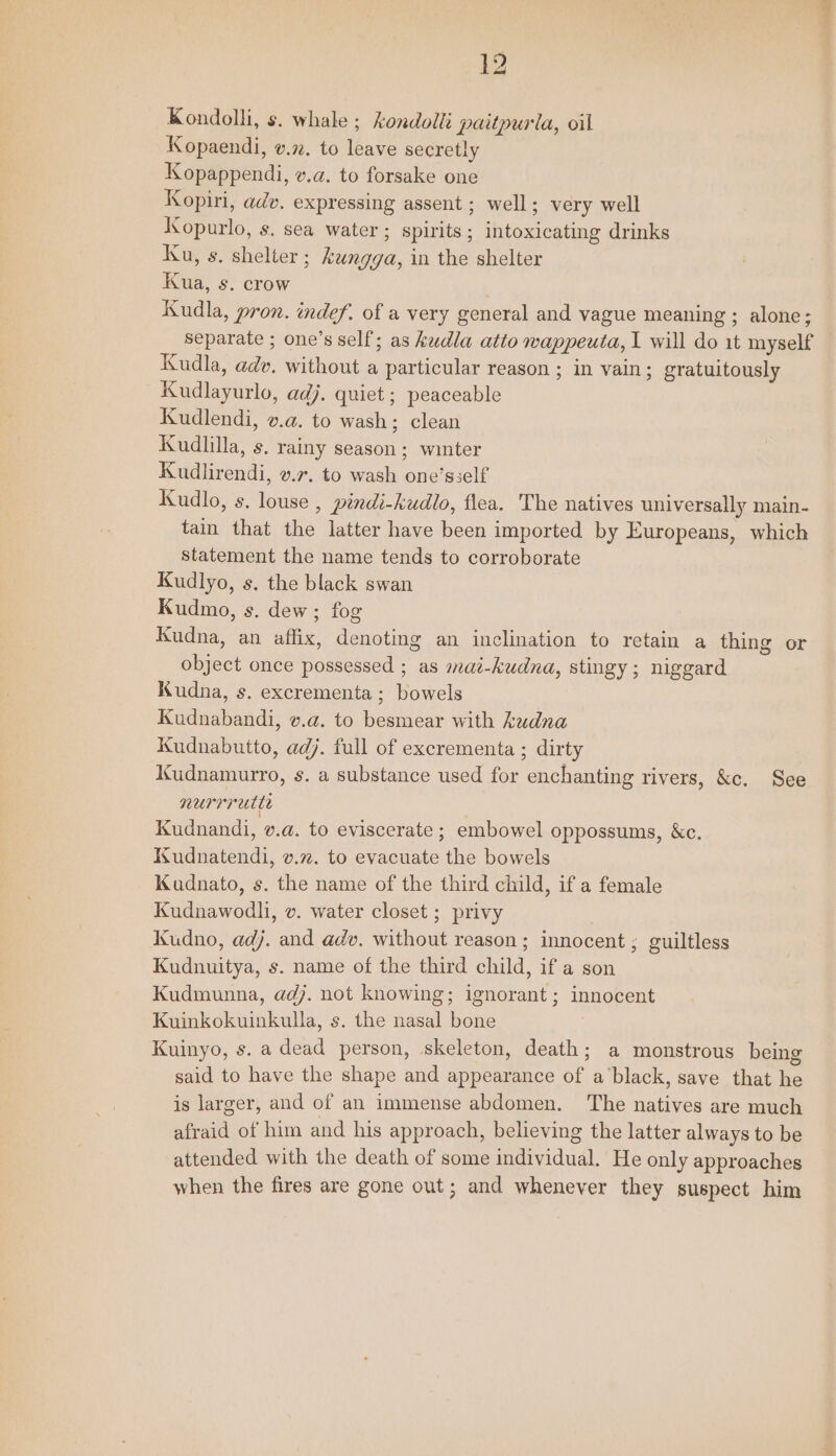 Kondolli, s. whale ; kondolli paitpurla, oil Kopaendi, v.72. to leave secretly Kopappendi, v.a. to forsake one Kopiri, adv. expressing assent ; well; very well Kopurlo, s. sea water ; spirits ; intoxicating drinks Ku, s. shelter ; kungga, in the shelter Kudla, pron. indef. of a very general and vague meaning ; alone; separate ; one’s self; as kudla atto wappeuta, I will do 1t myself Kudla, adv. without a particular reason ; in vain; gratuitously Kudlayurlo, adj. quiet ; peaceable Kudlendi, v.a. to wash; clean Kudlilla, s. rainy season; winter Kudlirendi, v.r. to wash one’sself Kudlo, s. louse , pindi-kudlo, flea. The natives universally main- tain that the latter have been imported by Europeans, which statement the name tends to corroborate Kudlyo, s. the black swan Kudmo, s. dew; fog Kudna, an affix, denoting an inclination to retain a thing or object once possessed ; as mai-kudna, stingy; niggard Kudna, s. excrementa; bowels Kudnabandi, v.a. to besmear with kudna Kudnabutto, adj. full of excrementa ; dirty Kudnamurro, s. a substance used for enchanting rivers, &amp;c. See nurrrette Kudnandi, v.a. to eviscerate ; embowel oppossums, &amp;c. Kudnatendi, v.72. to evacuate the bowels Kuadnato, s. the name of the third child, if a female Kudnawodli, v. water closet ; privy Kudno, adj. and adv, without reason; innocent ; guiltless Kudnuitya, s. name of the third child, if a son Kudmunna, adj. not knowing; ignorant; innocent Kuinkokuinkulla, s. the nasal bone Kuinyo, s. a dead person, skeleton, death; a monstrous being said to have the shape and appearance of a‘black, save that he is larger, and of an immense abdomen. The natives are much afraid of him and his approach, believing the latter always to be attended with the death of some individual. He only approaches when the fires are gone out; and whenever they suspect him ae