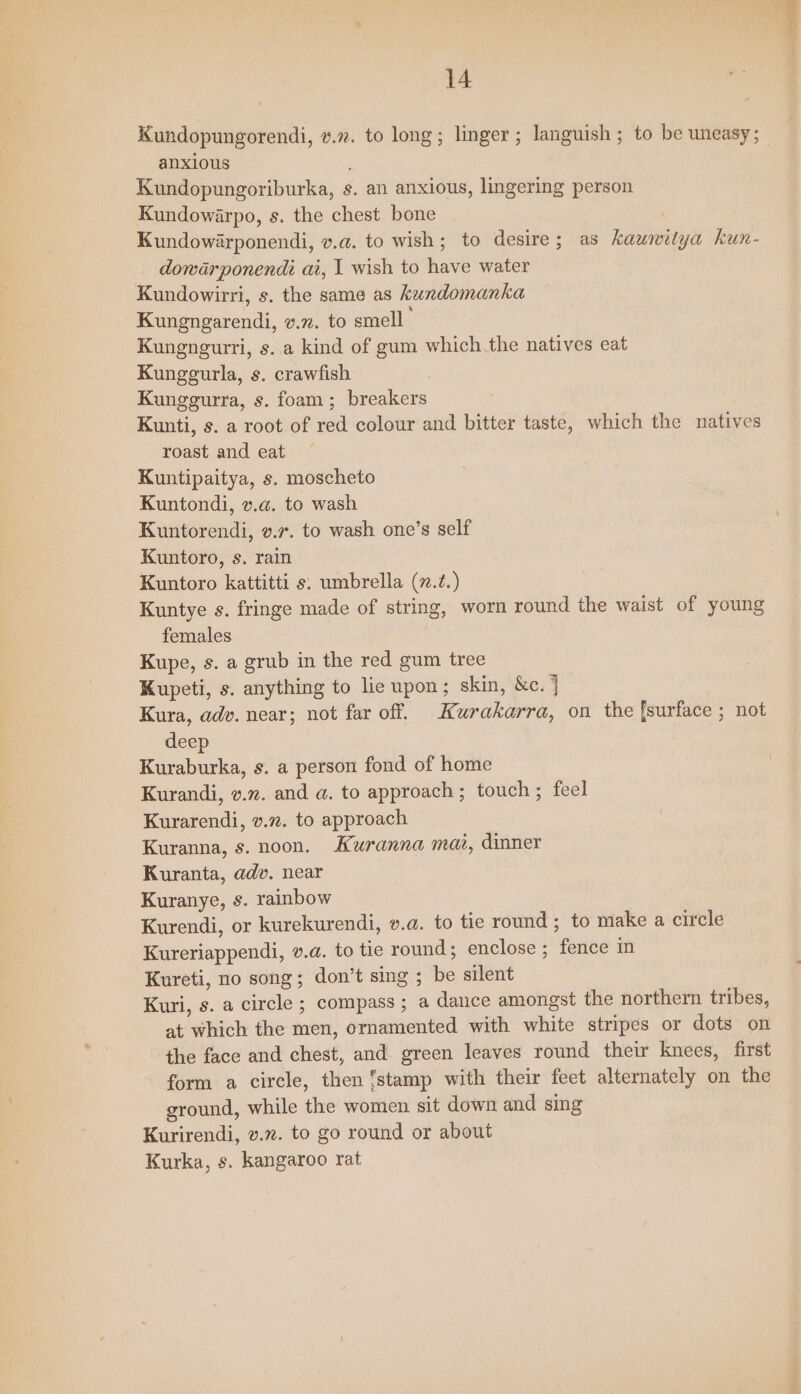 Kundopungorendi, v.72. to long; linger ; languish ; to be uneasy; anxious Kundopungoriburka, s. an anxious, lingering person Kundowarpo, s. the chest bone Kundowarponendi, v.a. to wish; to desire; as kawmwilya kun- dowarponendi ai, 1 wish to have water Kundowirri, s. the same as kundomanka Kungngarendi, v.n. to smell Kungngurri, s. a kind of gum which the natives eat Kunggurla, s. crawfish Kunggurra, s. foam; breakers Kunti, s. a root of red colour and bitter taste, which the natives roast and eat Kuntipaitya, s. moscheto Kuntondi, v.a. to wash Kuntorendi, 2.7. to wash one’s self Kuntoro, s. rain Kuntoro kattitti s. umbrella (.2.) Kuntye s. fringe made of string, worn round the waist of young females Kupe, s. a grub in the red gum tree Kupeti, s. anything to lie upon; skin, &amp;c. j Kura, adv. near; not far off. Kurakarra, on the [surface ; not deep Kuraburka, s. a person fond of home Kurandi, v.n. and a. to approach; touch; feel Kurarendi, v.z. to approach Kuranna, s. noon. Kuranna mat, dinner Kuranta, adv. near Kuranye, s. rainbow Kurendi, or kurekurendi, v.a. to tie round ; to make a circle Kureriappendi, v.a. to tie round; enclose ; fence in Kureti, no song; don’t sing ; be silent Kuri, s. a circle ; compass ; a dance amongst the northern tribes, at which the men, ernamented with white stripes or dots on the face and chest, and green leaves round their knees, first form a circle, then ‘stamp with their feet alternately on the ground, while the women sit down and sing Kurirendi, v.”. to go round or about Kurka, s. kangaroo rat