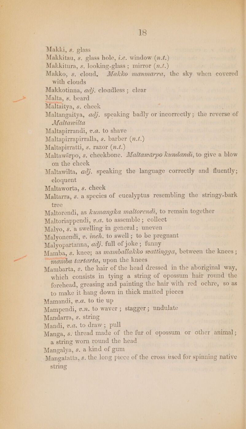 i es 18 Makki, s. glass Makkitau, s. glass hole, ¢.e. window (7.¢.) Makkitura, s. looking-glass ; mirror (7.?.) Makko, s. cloud, Makko manmarra, the sky when covered with clouds Makkotinna, adj. cloudless ; clear Malta, s. beard Maltaitya, s. cheek Maltangaitya, adj. speaking badly or incorrectly ; the reverse of Malttanilta Maltapirrandi, v.a. to shave Maltapirrapirralla, s. barber (7.2.) Maltapirratti, s. razor (7.7.) Maltawarpo, s. cheekbone. Maltawarpo kundandh, to give a blow on the cheek Maltawilta, adj. speaking the language correctly and fluently; eloquent Maltaworta, s. cheek Maltarra, s. a species of eucalyptus resembling the stringy-bark ~ tree Maltorendi, as kKumangka maliorendt, to remain together Maltoriappendi, v.a. to assemble; collect Malyo, s. a swelling in general; uneven Malyonendi, ». inch. to swell; to be pregnant Malyopartanna, adj. full of joke; funny Mamba, s. knee; as mamballakko wattingga, between the knees ; “ambea tartarta, wpon the knees Mambarta, s. the hair of the head dressed in the aboriginal way, which consists in tying a string of opossum hair round the forehead, greasing and painting the hair with red ochre, so as to make it hang down in thick matted pieces Mamandi, v.a. to tie up Mampendi, v.n. to waver ; stagger ; nndulate Mandarra, s. string Mandi, v.a. to draw ; pull Manga, s. thread made of the fur of opossum or other animal; a string worn round the head Mangalya, s. a kind of gum Mangatatta, s. the long piece of the cross used for spinning native string