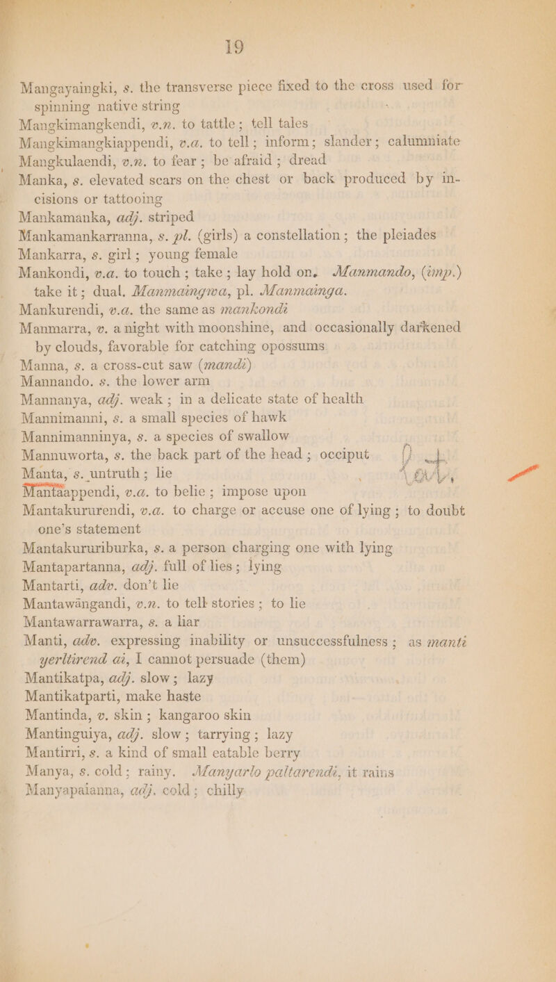 Mangayaingki, s. the transverse piece fixed to the cross used for spinning native string Mangkimangkendi, v.n. to tattle; tell tales Mangkimangkiappendi, v.a. to tell; inform; slander; calumniate Mangkulaendi, v.72. to fear ; be afraid ; dread | Manka, s. elevated scars on the chest or back produced by in- cisions or tattooing Mankamanka, adj. striped Mankamankarranna, s. pl. (girls) a constellation; the pleiades Mankarra, s. girl; young female Mankondi, v.a. to touch; take; lay hold on. Manmando, (wnp.) take it; dual. Manmaingwa, pl. Manmainga. Mankurendi, v.a. the same as mankondi Manmairra, v. anight with moonshine, and occasionally darkened by clouds, favorable for catching opossums Manna, s. a cross-cut saw (mand) Mannando. s. the lower arm Mannanya, adj. weak ; in a delicate state of health Mannimanni, s. a small species of hawk Mannimanninya, s. a species of swallow Mannuworta, s. the back part of the head ; occiput () Manta, s. untruth ; lie ; 4 Fa ' Mantaappendi, v.a. to belie ; impose upon i Mantakururendi, v.a. to charge or accuse one of lying ; to doubt one’s statement Mantakururiburka, s. a person charging one with lying Mantapartanna, ad). full of lies; lying Mantarti, adv. don’t he Mantawangandi, v.72. to tell stories ; to lie Mantawarrawarra, s. a liar Manti, adv. expressing inability or unsuccessfulness ; as manté yerliirend ai, | cannot persuade (them) Mantikatpa, adj. slow; lazy Mantikatparti, make haste Mantinda, v. skin; kangaroo skin Mantinguiya, adj. slow; tarrying ; lazy Mantirri, s. a kind of small eatable berry Manya, s. cold; rainy. Manyarlo paltarendi, it rains Manyapaianna, adj, cold; chilly