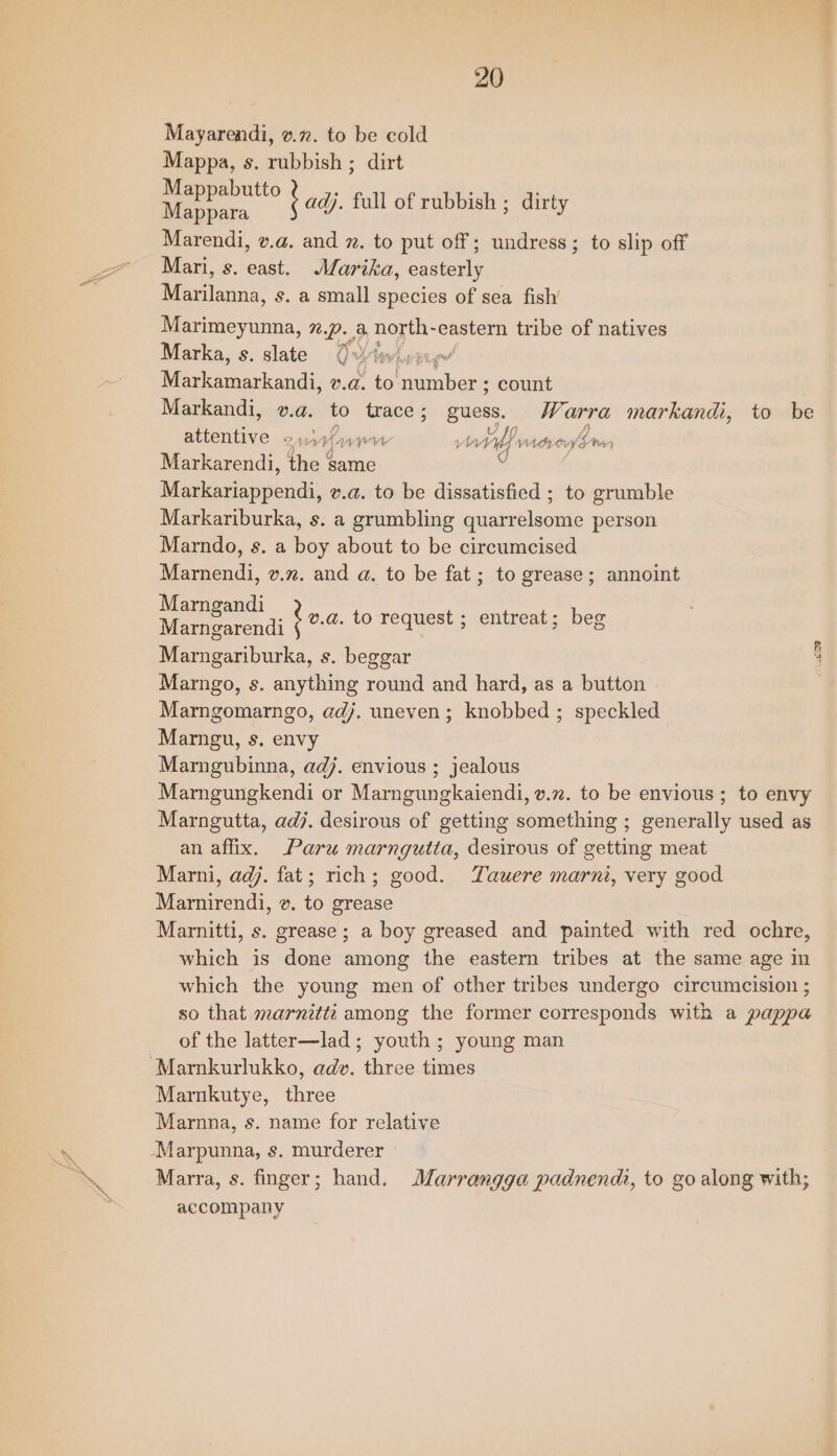 Mayarendi, v.72. to be cold Mappa, s. rubbish ; dirt oo adj. full of rubbish ; dirty Marendi, v.a. and 7. to put off; undress; to slip off Mari, s. east. Marika, easterly Marilanna, s. a small species of sea fish’ Marimeyunna, 7.p. a north- eastern tribe of natives Marka, s. slate O-itwisrne Plcanarkandi: v.a. to ‘number ; count Markandi, v.a. to trace; guess. W% arra markandi, to be ents 2% win ver vitlf macrog hon, Markarendi, the same Markariappendi, v.a. to be dissatisfied ; to grumble Markariburka, s. a grumbling quarrelsome person Marndo, s. a boy about to be circumcised Marnendi, v.%. and a. to be fat; to grease; annoint Moe ai bea. to request ; entreat; beg Marngariburka, s. beggar Marngo, s. anything round and hard, as a button Marngomarngo, adj. uneven; knobbed ; speckled Marngu, s, envy Marngubinna, adj. envious ; jealous Marngungkendi or Marngungkaiendi, v.72. to be envious ; to envy Marngutta, adj. desirous of getting something ; generally used as an affix. Paru marngutta, desirous of getting meat Marni, adj. fat; rich; good. Yauere marni, very good Marnirendi, &amp;. to grease Marnitti, s. grease ; a boy greased and painted with red ochre, which is done among the eastern tribes at the same age in which the young men of other tribes undergo circumcision ; so that marnitti among the former corresponds with a pappa of the latter—lad; youth ; young man “Marnkurlukko, adv. three times Marnkutye, three Marnna, s. name for relative -Marpunna, s. murderer Marra, s. finger; hand. Marrangga padnendi, to go along with; accompany