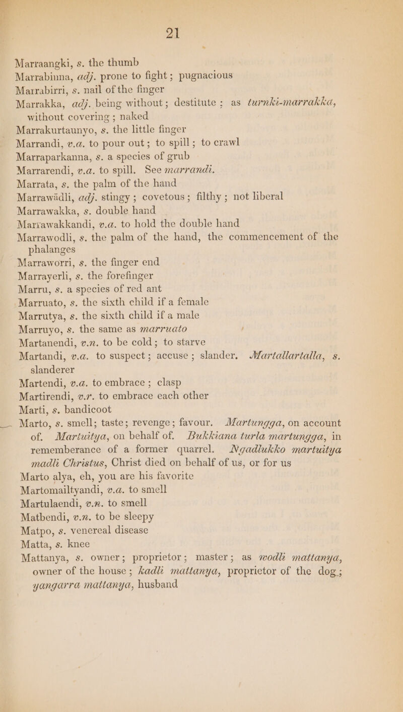 Marraangki, s. the thumb Marrabinuna, adj. prone to fight ; pugnacious Marrabirri, s. nail of the finger Marrakka, adj. being without; destitute ; as turnki-marrakka, without covering ; naked Marrakurtaunyo, s. the little finger Marrandi, v.a. to pour out; to spill; to crawl Marraparkanna, s. a species of grub Marrarendi, v.a. to spill. See marrandi. Marrata, s. the palm of the hand Marrawadli, adj. stingy ; covetous; filthy ; not liberal Marrawakka, s. double hand Mariawakkandi, v.a. to hold the double hand Marrawodli, s. the palm of the hand, the commencement of the phalanges Marraworri, s. the finger end Marrayerli, s. the forefinger Marru, s. a species of red ant ‘Marruato, s. the sixth child if a female Marrutya, s. the sixth child if a male Marruyo, s. the same as marruato Martanendi, v.72. to be cold; to starve Martandi, v.a@. to suspect; accuse; slander. AWartallartalla, s. slanderer Martendi, v.a. to embrace ; clasp Martirendi, v.7. to embrace each other Marti, s. bandicoot Marto, s. smell; taste; revenge; favour. Martungga, on account of. Martuitya, on behalf of. DBaukkiana turla martungga, in rememberance of a former quarrel. Ngadlukko martuitya madlt Christus, Christ died on behalf of us, or for us Marto alya, eh, you are his favorite Martomailtyandi, v.a. to smell Martulaendi, v.%. to smell Matbendi, v.”. to be sleepy Matpo, s. venereal disease Matta, s. knee Mattanya, s. owner; proprietor; master; as wodk mattanya, owner of the house; kadl mattanya, proprietor of the dog; yangarra mattanya, husband