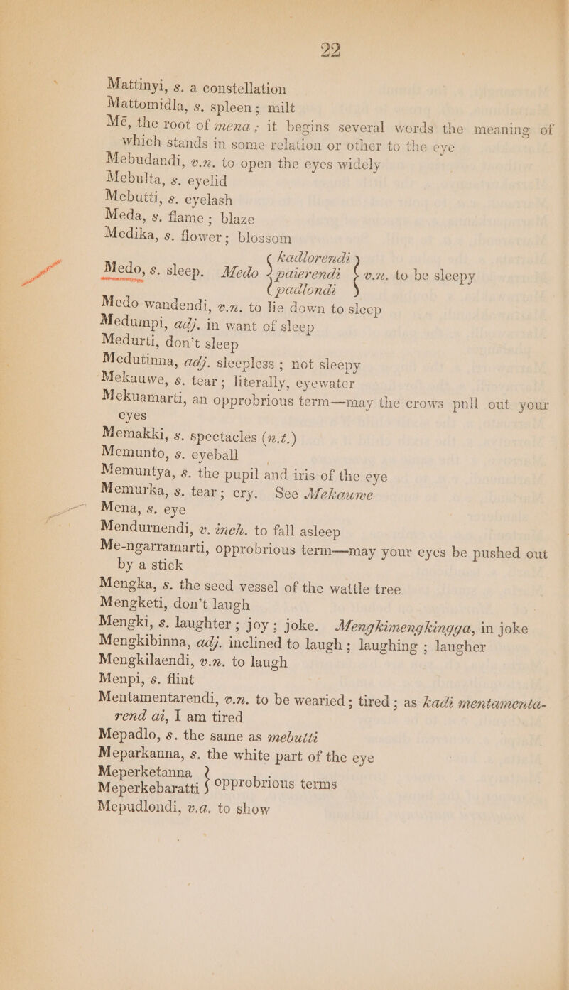 Mattinyi, s. a constellation Mattomidla, s, spleen; milt Me the root of mena ; it begins several words the meaning of Which stands in some relation or other to the eye Mebudandi, vn. to open the eyes widely Mebulta, s, eyelid Mebutti, s. eyelash Meda, s. flame ; blaze Medika, s. flower; blossom hadlorendi Medo, s. sleep. Medo. 2 paierendi co to be sleepy serie padlonda Medo wandendi, v.72. to lie down to sleep Medumpi, ad}. in want of sleep Medurti, don’t sleep Medutinna, adj. sleepless ; not sleepy Mekauwe, s. tear; literally, eyewater Mekuamarti, an opprobrious term—may the crows pnll out your eyes Memakki, s. spectacles (7.¢.) Memunto, s. eyeball ) Memuntya, s. the pupil and iris of the eye Memurka, s. tear; cry. See Mekauwe Mena, s. eye Mendurnendi, v. inch. to fall asleep Me-ngarramarti, opprobrious term—may your eyes be pushed out by a stick Mengka, s. the seed vessel of the wattle tree Mengketi, don’t laugh | Mengki, s. laughter ; joy ; joke. Mengkimengkingga, in joke Mengkibinna, adj. inclined to laugh ; laughing ; laugher Mengkilaendi, v.x. to laugh Menpi, s. flint Mentamentarendi, v.n. to be wearied ; tired ; as Kadi mentamenta- rend at, | am tired Mepadlo, s. the same as mebuiti Meparkanna, s. the white part of the eye Meperketanna Meperkebaratti Mepudlondi, v.4@. to show , opprobrious terms