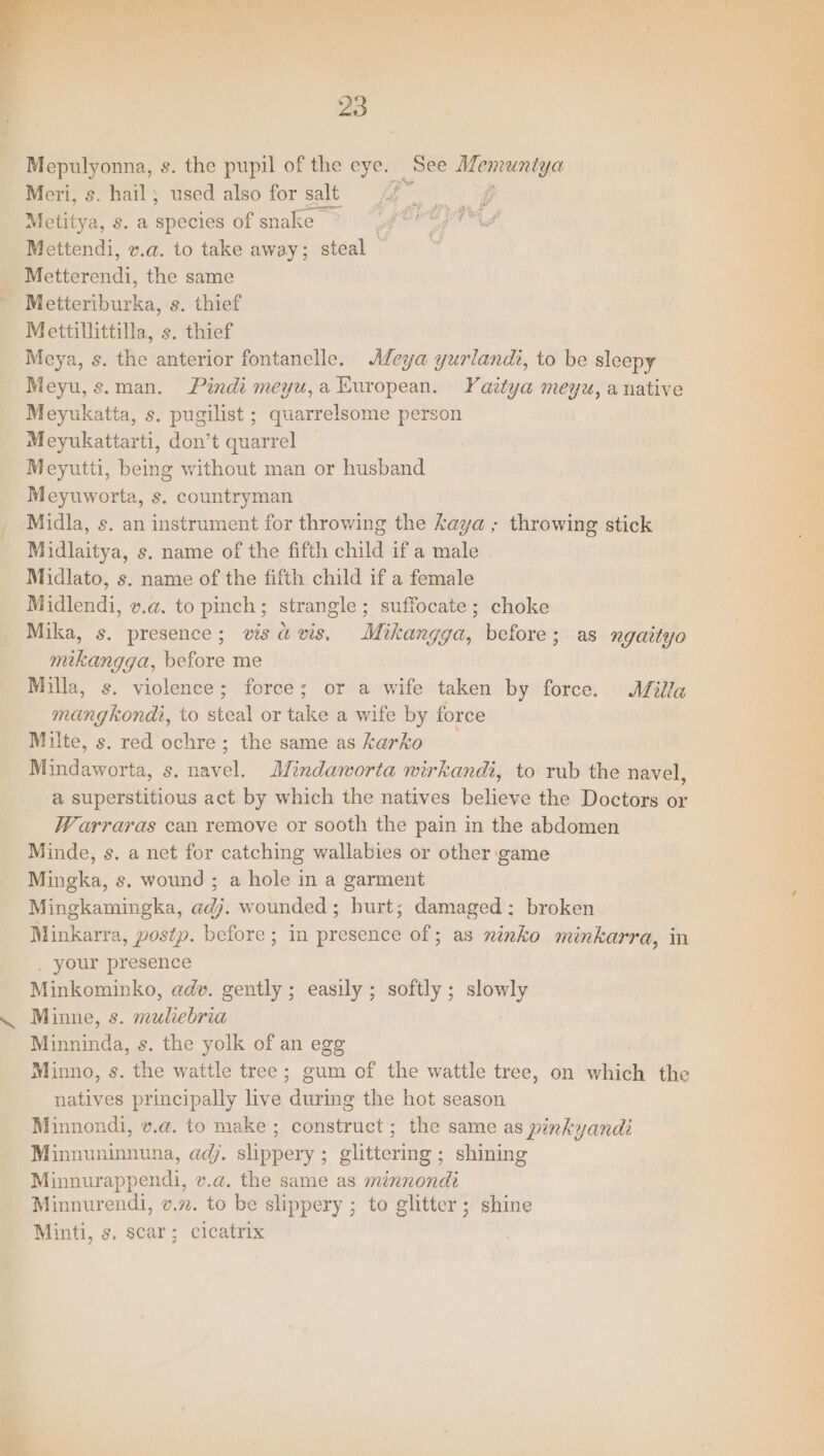 Mepulyonna, s. the pupil of the eye. See Memuntya Meri, s. hail; used also for salt <2. og Metitya, s. a species of snake rd Mettendi, v.a. to take away; steal © Metterendi, the same Metteriburka, s. thief Mettillittilla, s. thief Meya, s. the anterior fontanelle. Meya yurlandi, to be sleepy Meyu,s.man. Pindi meyu,a European. Yaitya meyu, anative Meyukatta, s. pugilist ; quarrelsome person Meyukattarti, don’t quarrel Meyutti, being without man or husband Meyuworta, s. countryman Midla, s. an instrument for throwing the kaya ; throwing stick Midlaitya, s. name of the fifth child if a male Midlato, s. name of the fifth. child if a female Midlendi, v.a. to pinch; strangle; suffocate; choke Mika, s. presence; visavis. Mikangga, before; as ngaityo mikangga, before me Milla, s. violence; force; or a wife taken by force. Milla mangkondi, to steal or take a wife by force Milte, s. red ochre; the same as karko Mindaworta, s. navel. Mindaworta wirkandi, to rub the navel, a superstitious act by which the natives believe the Doctors or Warraras can remove or sooth the pain in the abdomen Minde, s. a net for catching wallabies or other game Mingka, s. wound ; a hole in a garment Mingkamingka, adj. wounded; burt; damaged: broken Minkarra, postp. before ; in presence of; as ninko minkarra, in . your presence Minkominko, adv. gently ; easily; softly; slowly Minne, s. muliebria Minninda, s. the yolk of an egg Minno, s. the wattle tree; gum of the wattle tree, on which the natives principally live during the hot season Minnondi, v.a. to make ; construct ; the same as pinkyandi Minnuninnuna, adj. slippery ; glittering ; shining Minnurappendi, v.a. the same as minnondi Minnurendi, v.27. to be slippery ; to glitter; shine Minti, s. scar; cicatrix