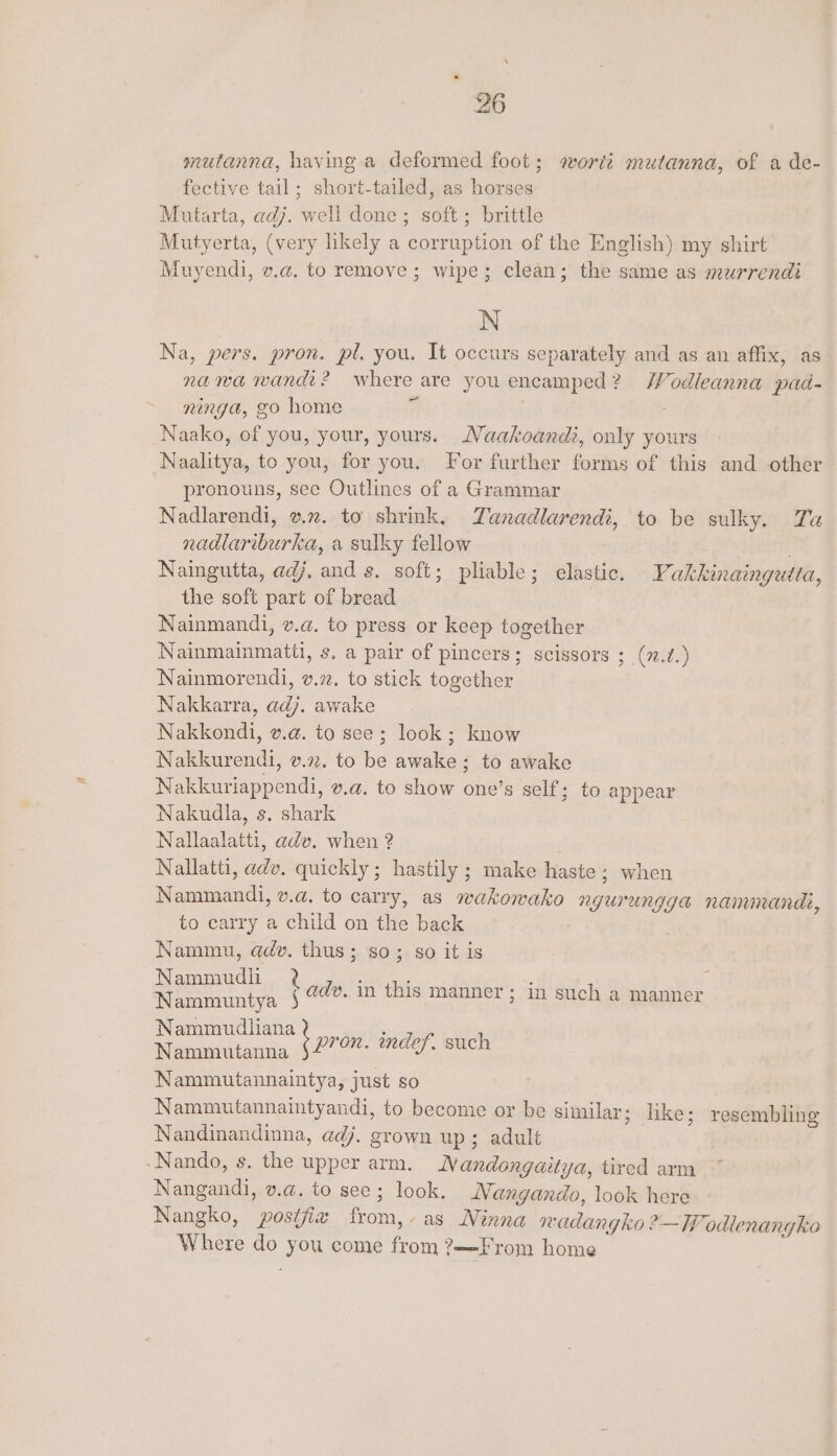 mutanna, having a deformed foot; wortt mutanna, of a de- fective tail; short-tailed, as horses Mutarta, adj. well done ; soft ; brittle Mutyerta, (very likely a corruption of the English) my shirt Muyendi, v.a. to remove; wipe; clean; the same as murrendi N Na, pers. pron. pl. you. It occurs separately and as an affix, as nawa wandi? where are you encamped? Wodleanna pad- ninga, go home Ps Naako, of you, your, yours. Naakoandi, only yours Naalitya, to you, for you. For further forms of this and other pronouns, see Outlines of a Grammar Nadlarendi, v7. to shrink, Zanadlarendi, to be sulky. Ta nadlariburka, a sulky fellow : . Naingutta, adj, and s. soft; pliable; elastic. Vakkinaingutta, the soft part of bread Nainmandi, v.a. to press or keep together Nainmainmatti, s. a pair of pincers; scissors ; (v.?.) Nainmorendi, v.27. to stick together Nakkarra, adj. awake Nakkondi, v.@. to see; look; know Nakkurendi, v.27. to be awake ; to awake Nakkuriappendi, v.a. to show one’s self; to appear Nakudla, s. shark Nallaalatti, adv. when 2 Nallatti, adv. quickly; hastily ; make haste; when Nammandi, v.a. to carry, as wakowako ngurungga nanunandi, to carry a child on the back Nammu, adv. thus; so; so it is Nammudli Ly Nammuntya $ Nammudliana Nammutanna Nammutannaintya, just so Nammutannaintyandi, to become or be similar; like; resembling Nandinandinna, adj. grown up; adult ‘Nando, s. the upper arm. Nandongaitya, tired arm Nangandi, v.a@. to see; look. MNangando, look here Nangko, postfix from,- as Ninna wadangko ?—- TW odlenangke Where do you come from ?—-From home dv. in this manner; in such a manner pron. indef. such