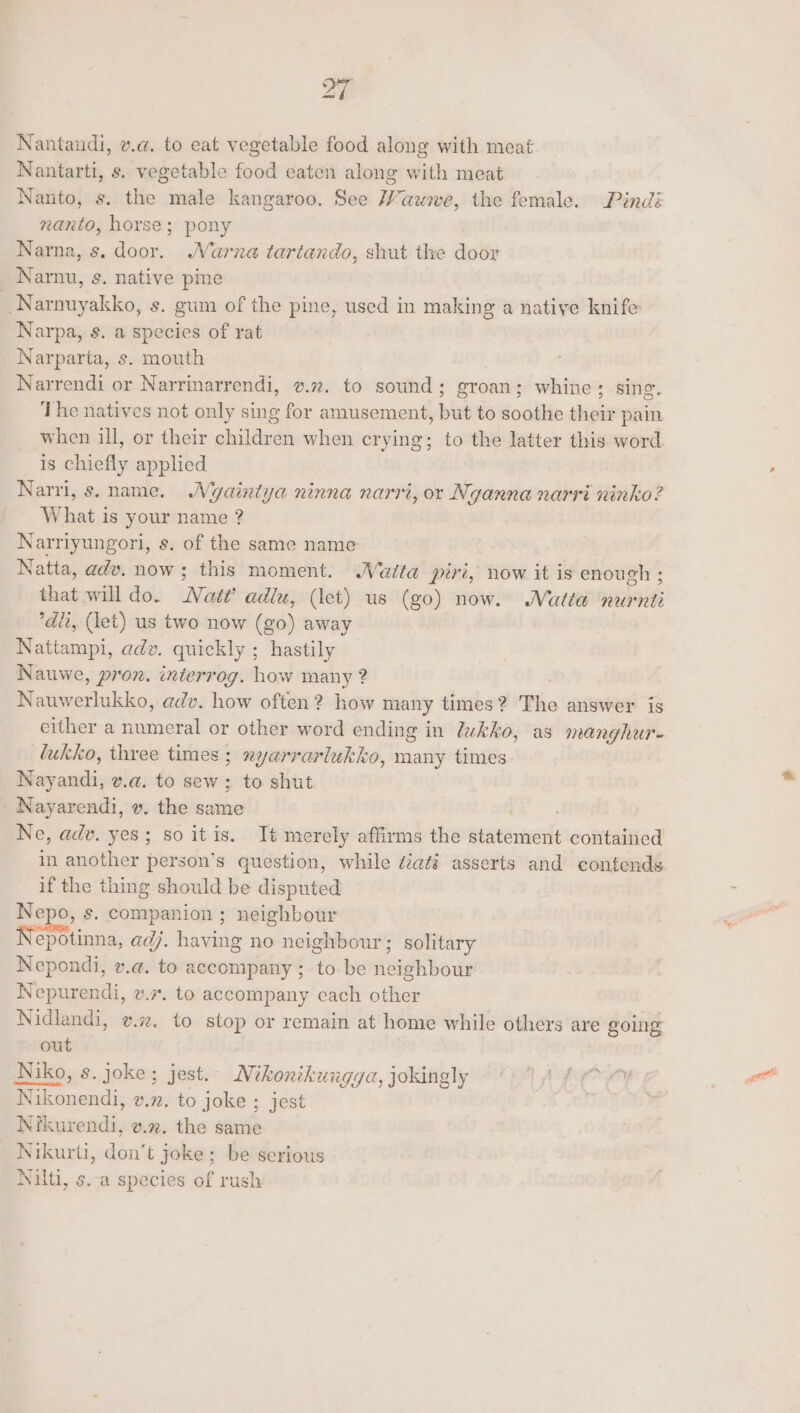 Nantandi, v.a. to eat vegetable food along with meat Nantarti, s. vegetable food eaten along with meat Nanto, s. the male kangaroo. See Wauwe, the female. Pini nanto, horse; pony | | Narna, s. door. MNarna tartando, shut the door _ Narnu, s. native pine Narnuyakko, s. gum of the pine, used in making a native knife Narpa, s. a species of rat Narparta, s. mouth Narrendi or Narrinarrendi, v.2. to sound; groan; whine; sing. The natives not only sing for amusement, but to soothe their pain when ill, or their children when crying; to the latter this word. is chiefly applied Narri, s. name. Wyaintya ninna narri, or Nganna narri ninko? What is your name ? Narriyungori, s. of the same name Natta, adv. now; this moment. Waita piri, now it is enough ; that will do. Nat?’ adiu, (let) us (go) now. Matta nurnti dli, (let) us two now (go) away Nattampi, adv. quickly ; hastily Nauwe, pron. interrog. how many 2 : Nauwerlukko, adv. how often? how many times? The answer is either a numeral or other word ending in lukko, as manghur- lukko, three times ; nyarrarlukko, many times Nayandi, v.a. to sew; to shut | Nayarendi, v. the same cA Ne, adv. yes; so itis. It merely affirms the statement contained in another person’s question, while diati asserts and contends. if the thing should be disputed Nepo, s. companion ; neighbour Nepotinna, adj. having no neighbour; solitary Nepondi, v.a. to accompany ; to be neighbour Nepurendi, v.7. to accompany cach other Nidlandi, v.2. to stop or remain at home while others are going out Niko, s. joke; jest. Mikonikungya, jokingly TA ip Nikonendi, v.72. to joke ; jest | Nikurendi, v.%. the same Nikurti, don’t joke; be serious Nilti, s.-a species of rush