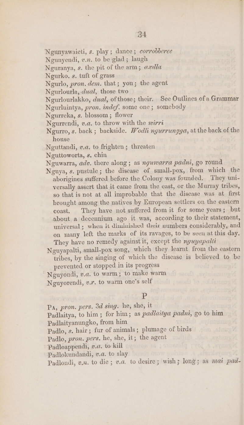 Neunyawaieti, s. play; dance; corrobberec Ngunyendi, v.7..to be glad ; laugh Neuranya, s. the pit of the arm; axilla Neurko., s. tuft of grass Negurlo, pron. dem. that; yon; the agent Negurlourla, dual, those two Neurlourlakko, dual, of those; their. See Outlines of a Grammar Negurluintya, pron. indef. some one; somebody Neurreka, s. blossom; flower Neurrendi, v.a. to throw with the mre Ngurro, s. back ; backside. Wodli ngurrungga, at the back of the house Neguttandi, v.a@. to frighten ; threaten Neuttoworta, s. chin Rees Nguwarra, adv. there along; as nguwarra padni, go round Neuya, s. pustule; the disease of small-pox, from which the aborigines suffered before the Colony was founded. They uni- versally assert that it came from the east, or the Murray tribes, so that is not at all improbable that the disease was at first brought among the natives by European settlers on the eastern coast. They have not suffered from it for some years; but about a decennium ago it was, according to their statement, universal; when it diminished their numbers considerably, and on many left the marks of its ravages, to be seen at this day. They have no remedy against it, except the nyuyapalte Neuyapalti, small-pox song, which they learnt from the eastern tribes, by the singing of which the disease is believed to be prevented or stopped in its progress Neuyondi, v.a. to warm; to make warm Neguyorendi, v.7. to warm one’s self P Pa, pron. pers. 3d sing. he, she, it Padlaitya, to him; for him; as padlaitya padni, go to him Padlaityanungko, from him Padlo, s. hair; fur of animals ; plumage of birds Padlo, pron. pers. he, she, it; the agent Padloappendi, v.@. to kill Padlokundandi, v.a. to slay . Padlondi, vn. to die; va. to desire; wish 3 long; as mai pad-