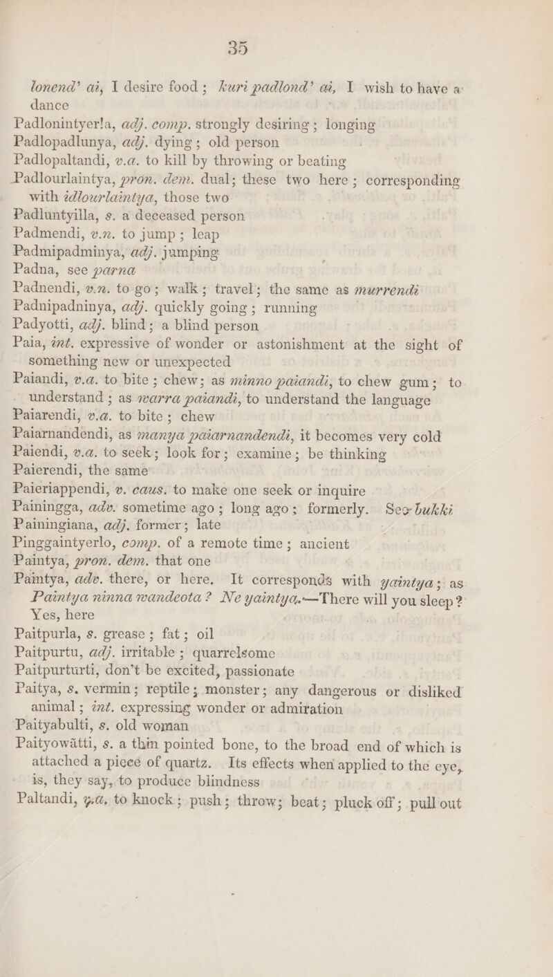 lonend’ ai, I desire food; het padlond’ ai, T wish to have a’ dance Padlonintyer!a, adj. comp. strongly desiring ; longing Padlopadlunya, adj. dying; old person Padlopaltandi, v.a. to kill by throwing or beating Padlourlaintya, pron. dem. dual; these two here ; corresponding with edlourlaintya, those two Padluntyilla, s. a deceased person Padmendi, v.72. to jump ; : leap Padthipadminya) adj. yamping Padna, see parna Patnowai, v.m. to go; walk; travel; the same as murrendi Padnipadninya, ad). quickly going ; running Padyotti, adj. blind; a blind person Paia, ént. eicpdessive of wonder or astonishment at the sight of something new or unexpected Paiandi, v.a. to bite ; chew; as méinno paiandi, to chew gum; to sindenstentd as (otra ‘cater to understand the language Paiarendi, ». a. to bite; chew Puisriahdendi: as many ij puarnandendi, it becomes very cold Paiendi, v.a. to seek; look for; examine; be thinking paevendi: the same Paieriappendi, v. caus. to make one seek or inquire Painingga, adv. sometime ago; long ago; formerly. Seo dukki Painingiana, adj. former; late : Pinggaintyerlo, comp. of a remote time; ancient Paintya, pron. dem. that one Paintya, adv. there, or here. It corresponds with 2 yomntya s Paintya ninna vende EINE! yaint, Y%—There will you Pi - Yes, here Paitpurla, s. grease; fat; oil Paitpurtu, adj. irritable ; quarrelsome Paitpurturti, don’t be excited, passionate Paitya, s. vermin ; reptile ; monster; any dangerous or disliked animal ; ¢z¢. expressing wonder or admitation Phityaband, s. old woman Paityowatti, s. a thin pointed bone, to the broad end of which is attached a pieee of quartz. Its elicits when applied to the eye, is, they say, to produce blindness Paltondi. yt, to knock; push; throw; beat; pluck off ; pull out ?