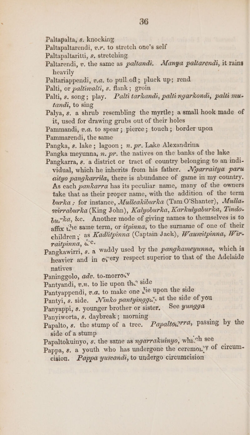 Paltapalta, s. knocking Paltapaltarendi, .7. to stretch one’s self Paltapaltaritti, s, stretching Paltarendi, v. the same as paltandi.. Manya paltarendi, it rains heavily ' Paltariappendi, v.a. to pull off; pluck up; rend Palti, or paltiwalti, s. flank; groin Palti, s. song; play. Palti tarkandi, paltingarkondi, palit mu- tandi, to sing Palya, s. a shrub resembling the myrtle; a small hook made of it, used for drawing grubs out of their holes Pammandi, v.@. to spear; pierce; touch; border upon Pammarendi, the same Pangka, s. lake; lagoon; 2. pr. Lake Alexandrina Pangka meyunna, 7. pr. the natives on the banks of the lake Pangkarra, s. a district or tract of country belonging to an indi- vidual, which he inherits from his father. Mgarraitya paru aityo panykarrila, there is abundance of game in my country. As each pankarra has its peculiar name, many of the owners take that as their proper name, with the addition of the term burka ; for instance, Mulleakiburka (Tam O’Shanter), AMulla- wirraburka (King John), Kalyoburka, Karkulyaburka, Tindo- Zyrka, &amp;c. Another mode of giving names to themselves is to affix vhe same term, or é¢pinna, to the surname of one of their children; a8 Kadhktpinna (Captain Jack), Waunitpinna, Wir- raitpinna, ee Pangkawirri, s. a Wa heavier and in every natives Paninggolo, adv. to-morrovY Pantyandi, v.7. to lie upon th? side ! Pantyappendi, v.a. to make one jie upon the side Pantyi, s. side. Minko pantyingga’. the side of you Panyappi, s. younger brother or sister. See yungga Panyiworta, s. daybreak ; morning Papalto, s. the stump of a tree. Papaltow??a, passing by the side of a stump Papaltokuinyo, s. the same as xgarrakuinyo, whych see Pappa, s. a youth who has undergone the ceremon.!Y of circum- cision. Pappa yuiwandi, to undergo circumcision ddy used by the pangkameyunna, which is respect superior to that of the Adelaide