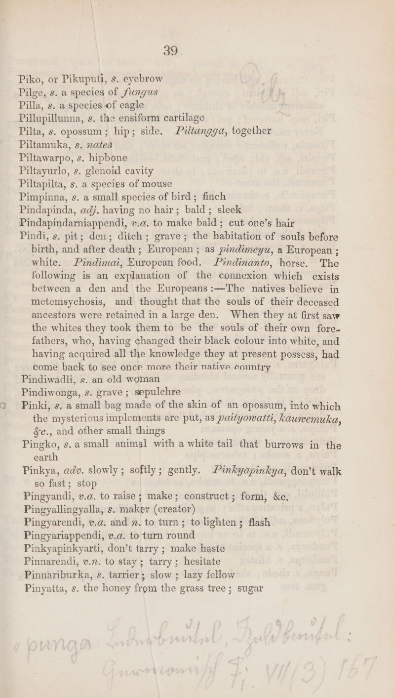 > eat Piko, or Pikuputi, s. eyebrow Pilge, s. a species of fungus Pilla, s. a species of eagle Pillupillunna, s. the ensiform cartilage Pilta, s. opossum ; hip; side. Péltangga, together Piltamuka, s. nates Piltawarpo, s. hipbone Piltayurlo, s. glenoid cavity Piltapilta, s. a species of mouse Pindapinda, adj. having no hair; bald; sleek Pindapindamiappendi, v.a@. to make bald; cut one’s hair Pindi, s. pit; den; ditch; grave; the habitation of souls before birth, and after death ; European ; as pindimeyu, a European ; white. Pindimai, European food. Pindinanto, horse. The following is an explanation of the connexion which exists between a den and the Europeans :—The natives believe in metemsychosis, and thought that the souls of their deceased ancestors were retained in a large den. When they at first saw the whites they took them to be the souls of their own fore- fathers, who, having changed their black colour into white, and having acquired all the knowledge they at present possess, had come back to see once more their native country Pindiwonga, s. grave; sepulchre Pinki, s, a small bag made of the skin of an opossum, into which the mysterious implements are put, as patiyowatti, kaumemuka, §c., and other small things Pingko, s.a small animal with a white tail that burrows in the earth Pinkya, adv. slowly; softly; gently. Pinkyapinkya, don’t walk so fast; stop Pingyandi, v.a. to raise ; make; construct; form, &amp;c, Pingyallingyalla, s. maker (creator) Pingyarendi, v.a. and . to turn; to lighten; flash Pingyariappendi, v.@. to turn round Pinkyapinkyarti, don’t tarry ; make haste Pinnarendi, v.n. to stay ; tarry; hesitate Pinnariburka, s. tarrier; slow ; lazy fellow Pinyatta, s. the honey from the grass tree; sugar
