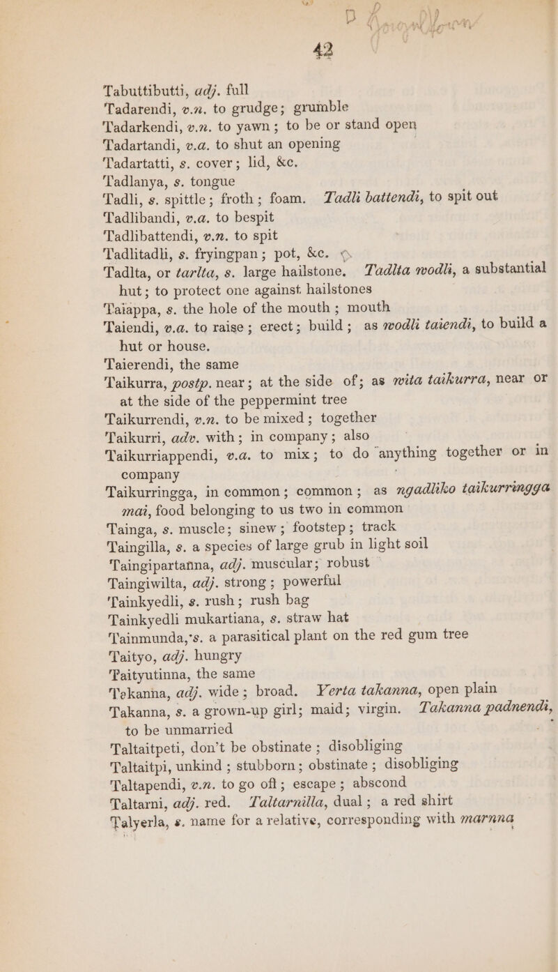 Tabuttibutti, adj. full Tadarendi, v.27. to grudge; grumble Tadarkendi, v.72. to yawn; to be or stand open Tadartandi, v.a. to shut an opening Tadartatti, s. cover; lid, &amp;c. Tadlanya, s. tongue Tadli, s. spittle; froth; foam. TZadli batiendt, to spit out Tadlibandi, v.a. to bespit Tadlibattendi, vn. to spit Tadlitadh, s. fryingpan; pot, &amp;c. « Tadlta, or tarita, s. large hailstone. Tadlia wodh, a substantial hut; to protect one against. hailstones Taiappa, s. the hole of the mouth ; mouth Taiendi, v.a@. to raise; erect; build; as wodli taiendi, to build a hut or house. Taierendi, the same Taikurra, postp. near; at the side of; as wita taikurra, near or at the side of the peppermint tree Taikurrendi, v.72. to be mixed; together Taikurri, adv. with; in company ; also Taikurriappendi, v.a. to mix; to do anything together or in company Taikurringga, in common; common; as ngadliko taikurringga mai, food belonging to us two in eommon Tainga, s. muscle; sinew; footstep; track Taingilla, s. a species of large grub in light soil Taingipartanna, adj. muscular; robust — Taingiwilta, adj. strong ; powerful Tainkyedli, ¢. rush; rush bag Tainkyedli mukartiana, s. straw hat Tainmunda,’s. a parasitical plant on the red gum tree Taityo, adj. hungry Taityutinna, the same Tekanna, adj. wide; broad. Yerta takanna, open plain Takanna, s. a grown-up girl; maid; virgin. Takanna padnends, to be unmarried : Taltaitpeti, don’t be obstinate ; disobliging Taltaitpi, unkind ; stubborn; obstinate ; disobliging Taltapendi, v.n. to go oft; escape ; abscond Taltarni, adj. red. Taltarnilla, dual; a red shirt Talyerla, «. name for a relative, corresponding with marnna