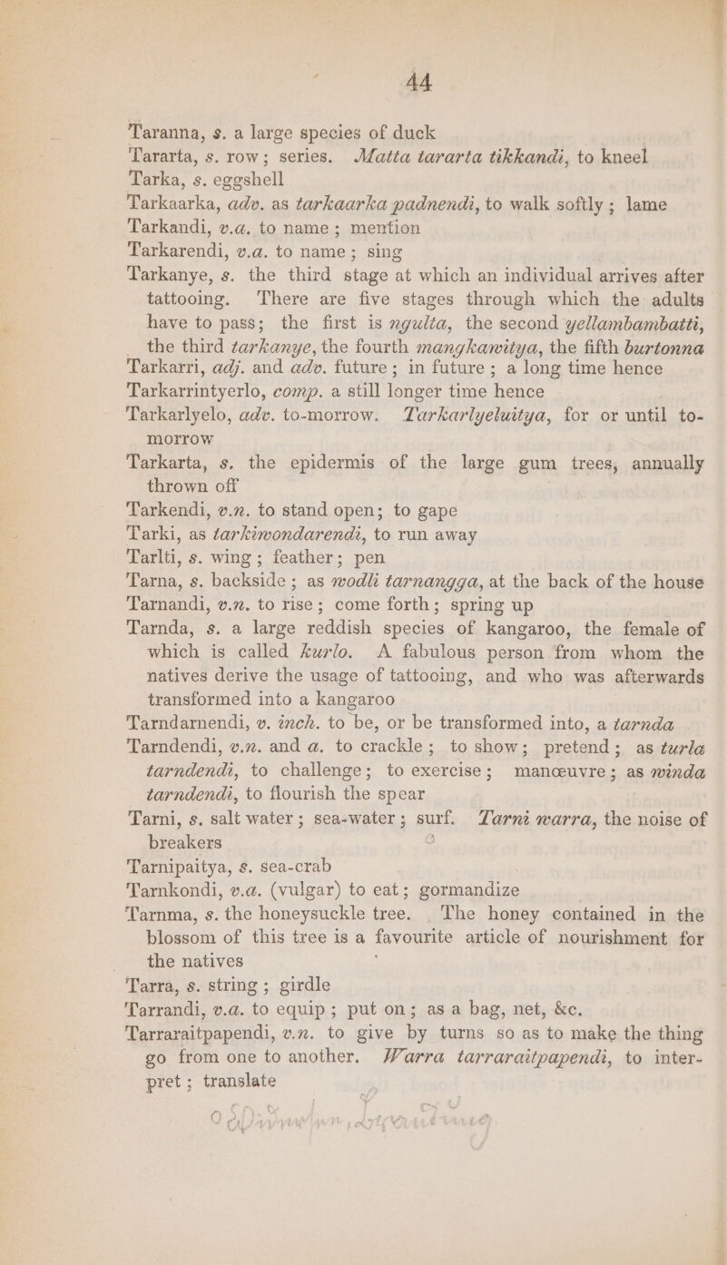 4A Taranna, s. a large species of duck Tararta, s. row; series. Matta tararta tikkandi, to kneel Tarka, s. eggshell Tarkaarka, adv. as tarkaarka padnendi, to walk softly ; lame Tarkandi, v.a, to name ; mention fi rend, v.a. to name; sing Tarkanye, s. the third stage at which an individual arrives after tattooing. There are five stages through which the adults have to pass; the first is ngudta, the second yellambambatti, __ the third tarkanye, the fourth mangkawitya, the fifth burtonna Tarkarri, adj. and adv. future; in future; a long time hence ae yeas. comp. a still area: time eae Tarkarlyelo, adv. to-morrow. Tarkarlyeluitya, for or until to- morrow é Tarkarta, s. the epidermis of the large gum trees, annually thrown off Tarkendi, v.z. to stand open; to gape Tarki, as tarkiwondarendi, to run away Tarlti, s. wing ; feather; pen Tarna, s. backside ; as wodli tarnangga, at the back of the house Tarnandi, v.m. to rise; come forth; spring up Tarnda, s. a large reddish species of kangaroo, the female of which is called Aurlo. A fabulous person from whom the natives derive the usage of tattooing, and who was afterwards transformed into a kangaroo Tarndarnendi, v. ich. to be, or be transformed into, a tarnda . Tarndendi, v.n. and a. to crackle; to show; pretend; as turle tarndendi, to challenge; to exercise; manceuvre; as winda tarndendt, to flourish the spear Tarni, s. salt water ; sea-water; surf. Zarnt warra, the noise of breakers o Tarnipaitya, s. sea-crab Tarnkondi, v.a. (vulgar) to eat; gormandize Tarnma, s. the honeysuckle ee The honey contained in the iieacon of this tree is a favourite article of nourishment for the natives Tarra, s. string ; girdle Tarrandi, v.a. to equip; put on; as a bag, net, &c. Tarraraitpapendi, v.z. to give by turns so as to make the thing go from one to another. Warra tarraraitpapendi, to inter- pret; translate () . ‘ (
