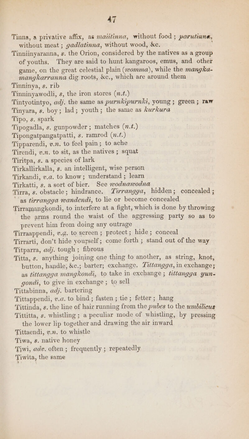 Tinna, a privative affix, as mazitinna, without food ; parutimna, without meat ; gadlatinna, without wood, &amp;c. i Tinniinyaranna, s. the Orion, considered by the natives as a group of youths. They are said to hunt kangaroos, emus, and other game, on the great celestial plain (womma), while the mangka- mangkarranna dig roots, &amp;c., which are around them Tinninya, s. rib Tinninyawodli, s, the iron stores (z.?.) Tintyotintyo, adj. the same as purnkipurnki, young ; green; raw Tinyara, s. boy; lad; youth; the same as kurkura Tipo, s. spark Tipogadla, s. gunpowder ; matches (7.2.) Tipongatpangatpatti, s. ramrod (7.?.) Tipparendi, v.m. to feel pain; to ache Tirendi, v.7. to sit, as the natives ; squat Tiritpa, s. a species of lark Tirkallirkalla, s. an intelligent, wise person Tirkandi, v.a. to know; understand ; learn Tirkatti, s. a sort of bier. See wodnawodna Tirra, s. obstacle; hindrance. Tirrangga, hidden; concealed ; ‘as tirrangga wandendi, to lie or become concealed Tirramangkondi, to interfere at a fight, which 1s done by throwing the arms round the waist of the aggressing party so as to prevent him from doing any outrage Tirraappendi, v.@. to screen ; protect; hide; conceal Tirrarti, don’t hide yourself; come forth ; stand out of the way Titparra, adj. tough ; fibrous Titta, s. anything joining one thing to another, as string, knot, button, handle, &amp;c.; barter; exchange. Tvttangga, in exchange; as tittangga mangkondi, to take in exchange ; tetangga yun- gondi, to give in exchange ; to sell Tittabinna, adj, bartering | Tittappendi, v.a. to bind; fasten ; tie; fetter; hang Tittinda, s. the line of hair running from the pubes to the umbilicus Tittitta, s. whistling ; a peculiar mode of whistling, by pressing the lower lip together and drawing the air inward Tittaendi, v.72. to whistle Tiwa, s. native honey Tiwi, adv. often ; frequently ; repeatedly Tiwita, the same